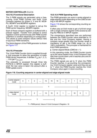 ST7MC1xx/ST7MC2xx
201/309
MOTOR CONTROLLER (Cont’d)
10.6.10.2 Functional Description
The 3 PWM signals are generated using a free-
running 12-bit PWM Counter and three 13-bit
Compare registers for phase U, V and W: MCM-
PU, MCMPV and MCMPW registers.
A fourth 12-bit register is needed to set-up the
PWM carrier frequency: MCMP0 register.
Each of these compare registers is buffered with a
preload register. Transfer from preload to active
registers is done synchronously with PWM counter
underflow or overflow depending on configuration.
This allows to write compare values without risks
of spurious PWM transitions.
The block diagram of the PWM generator is shown
on Figure 117.
10.6.10.3 Prescaler
The 12-bit PWM Counter clock is supplied through
a 3-bit prescaler to allow the generation of lower
PWM carrier frequencies. It divides Fmtc by 1, 2, 3,
..., 8 to get Fmtc-pwm.
This prescaler is accessed through three bits
PCP[2:0] in MPCR register; this register is buff-
ered: the new value is taken into account after a
PWM update event.
10.6.10.4 PWM Operating mode
The PWM generator can work in center-aligned or
edge-aligned mode depending on the CMS bit set-
ting in the MPCR register.
Figure 118 shows the corresponding counting se-
quence .
It offers also an 8-bit mode to get a full 8-bit range
with a single compare register write access by set-
ting the PMS bit in MPCR register.
The comparisons described here are performed
between the PWM Counter value extended to 13
bits and the 13-bit Compare register. Having a
compare range greater than the counter range is
mandatory to get a full PWM range (i.e. up to
100% modulation). This principle is maintained for
8-bit PWM operations.
■ Center-aligned Mode (CMS bit = 1)
In this operating mode, the PWM Counter counts
up to the value loaded in the 12-bit Compare 0 reg-
ister then counts down until it reaches zero and re-
starts counting up.
The PWM signals are set to ‘0’ when the PWM
Counter reaches, in up-counting, the correspond-
ing 13-bit Compare register value and they are set
to ‘1’ when the PWM Counter reaches the 13-bit
Compare value again in down-counting.
Figure 118. Counting sequence in center-aligned and edge-aligned mode
center-aligned
mode
0 1 2 .... 15 16 15 .... 2 1 0 1
T
edge-aligned
mode
0 1 2 ..... 15 16 0 1 ..... 16 0 1
T
T = PWM period, Value of 12-bit Compare 0 Register= 16
1
 
