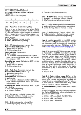 ST7MC1xx/ST7MC2xx
209/309
MOTOR CONTROLLER (Cont’d)
INTERRUPT STATUS REGISTER (MISR)
Read/Write
Reset Value: 0000 0000 (00h)
Bit 7 = PUI: PWM Update Interrupt flag.
This bit is set by hardware when all the PWM
Compare register are transferred from the preload
to the active registers. The corresponding interrupt
allows the user to refresh the preload registers be-
fore the next PWM update event defined with
MREP register.
0: No PWM Update interrupt pending
1: PWM Update Interrupt pending
Bit 6 = RPI: Ratio Increment interrupt flag.
Autoswitched mode (SWA bit =1):
0: No R+ interrupt pending
1: R+ Interrupt pending
Switched mode (SWA bit =0):
0: No R+ action
1: The hardware will increment the ST[3:0] bits
when the next commutation occurs and shift all
timer registers right.
Speed Sensor mode (SWA bit =x, TES[1:0] bits
=01, 10, 11):
0: No R+ interrupt pending
1: R+ Interrupt pending
Bit 5 = RMI: Ratio Decrement interrupt flag.
Autoswitched mode (SWA bit =1):
0: No R- interrupt pending
1: R- Interrupt pending
Switched mode (SWA bit =0):
0: No R- action
1: The hardware will decrement the ST[3:0] bits
when the next commutation occurs and shift all
timer registers left.
Speed Sensor mode (SWA bit =x, TES[1:0] bits
=01, 10, 11):
0: No R- interrupt pending
1: R- Interrupt pending
Bit 4 = CLI: Current Limitation interrupt flag.
0: No Current Limitation interrupt pending
1: Current Limitation interrupt pending
Bit 3 = EI: Emergency stop Interrupt flag.
0: No Emergency stop interrupt pending
1: Emergency stop interrupt pending
Bit 2 = ZI: BEMF Zero-crossing interrupt flag.
0: No BEMF Zero-crossing Interrupt pending
1: BEMF Zero-crossing Interrupt pending
Bit 1 = DI: End of Demagnetization interrupt flag.
0: No End of Demagnetization interrupt pending
1: End of Demagnetization interrupt pending
Bit 0 = CI: Commutation / Capture interrupt flag
0: No Commutation / Capture Interrupt pending
1: Commutation / Capture Interrupt pending
Note 1: Loading value FFh in the MISR register
will reset the PWM generator counter and transfer
the compare preload registers in the active regis-
ters by generating a U event (PUI bit set to 1). Re-
fer to “Timer Re-synchronisation” on page 206.
Note 2: When several MTC interrupts are enabled
at the same time the BRES instruction must not be
used to avoid unwanted clearing of status flags: if
a second interrupt occurs while BRES is executed
(which performs a read-modify-write sequence) to
clear the flag of a first interrupt, the flag of the sec-
ond interrupt may also be cleared and the corre-
sponding interrupt routine will not be serviced. It is
thus recommended to use a load instruction to
clear the flag, with a value equal to the logical
complement of the bit. For instance, to clear the
PUI flag:
ld MISR, # 0x7F.
Note 3: In Autoswitched mode (SWA=1 in the
MRCA register): As all bits in the MISR register are
status flags, they are set by internal hardware sig-
nals and must be cleared by software. Any attempt
to write them to 1 will have no effect (they will be
read as 0) without interrupt generation.
In Switched mode (SWA=0 in the MRCA regis-
ter):
To avoid any losing any interrupts when modifying
the RMI and RPI bits the following instruction se-
quence is recommended:
ld MISR, # 0x9F ; reset both RMI & RPI bits
ld MISR, # 0xBF ; set RMI bit
ld MISR, # 0xDF ; set RPI bit
7 6 5 4 3 2 1 0
PUI RPI RMI CLI EI ZI DI CI
1
 