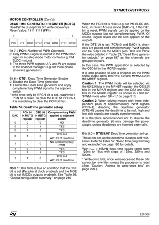 ST7MC1xx/ST7MC2xx
221/309
MOTOR CONTROLLER (Cont’d)
DEAD TIME GENERATOR REGISTER (MDTG)
Read/Write (except bits 5:0 write once-only)
Reset Value: 1111 1111 (FFh)
Bit 7 = PCN: Number of PWM Channels .
0: Only PWM U signal is output to the PWM man-
ager for six-step mode motor control (e.g. PM
BLDC motors)
1: The three PWM signals U, V and W are output
to the channel manager (e.g. for three-phase
sinewave generation)
Bit 6 = DTE*: Dead Time Generator Enable
0: Disable the Dead Time generator
1: Enable the Dead Time generator and apply
complementary PWM signal to the adjacent
switch
* write once-only bit if PCN bit is set, read/write if
PCN bit is reset. To clear the DTE bit if PCN=1,
it is mandatory to clear the PCN bit first.
Table 74. DeadTime generator set-up
Note 1: This table is true on condition that the CKE
bit is set (Peripheral clock enabled) and the MOE
bit is set (MCOx outputs enabled). See Table 56,
“Output configuration summary,” on page 210
When the PCN bit is reset (e.g. for PM BLDC mo-
tors), in Direct Access mode (DAC=1), if the DTE
bit is reset, PWM signals can be applied on the
MCOx outputs but not complementary PWM. Of
course, logical levels can be also applied on the
outputs.
If the DTE bit is set (PCN=0 and DAC=1), chan-
nels are paired and complementary PWM signals
can be output on the MCOx pins. This will follow
the rules detailed in Table 53, “Dead Time genera-
tor outputs,” on page 197 as the channels are
grouped in pairs.
In this case, the PWM application is selected by
the OS0 bit in the MCRB register.
It is also possible to add a chopper on the PWM
signal output using bits HFE[1:0] and HFRQ[2:0] in
the MREF register.
Caution 1: The PWM mode will be selected via
the 00[5:0] bits in the MPHST register, the OE[5:0]
bits in the MPAR register and the OS2 and OS0
bits in the MCRB register as shown in Table 62,
“PWM mode when SR=1,” on page 213.
Caution 2: When driving motors with three inde-
pendent pairs of complementary PWM signals
(PCN=1), disabling the deadtime generator
(DTE=0) causes the deadtime to be null: high and
low side signals are exactly complemented.
It is therefore recommended not to disable the
deadtime generator (it may damage the power
stage), unless deadtimes are inserted externally.
Bits 5:0 = DTG[5:0]* Dead time generator set-up.
These bits set-up the deadtime duration and reso-
lution. Refer to Table 52, “Dead time programming
and example,” on page 195 for details.
With Fmtc = 16MHz dead time values range from
125ns to 16µs with steps of 125ns, 250ns and
500ns.
* Write-once bits; once write-accessed these bits
cannot be re-written unless the processor is reset
(See “Caution: Access to write-once bits” on
page 220.).
7 0
PCN DTE DTG5 DTG4 DTG3 DTG2 DTG1 DTG0
DAC
PCN bit
in MDTG
register
DTE bit
in MDTG
register
Complementary PWM
applied to adjacent
switch
0 0 0 NO
0 0 1 YES
0 1 1 YES
0 1 0
YES, but
WITHOUT deadtime
1 0 0
NO Complementary
PWM
1 0 1 YES
1 1 1 YES
1 1 0
YES, but
WITHOUT deadtime
 