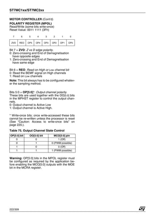 ST7MC1xx/ST7MC2xx
222/309
MOTOR CONTROLLER (Cont’d)
POLARITY REGISTER (MPOL)
Read/Write (some bits write-once)
Reset Value: 0011 1111 (3Fh)
Bit 7 = ZVD: Z vs D edge polarity.
0: Zero-crossing and End of Demagnetisation
have opposite edges
1: Zero-crossing and End of Demagnetisation
have same edge
Bit 6 = REO: Read on High or Low channel bit
0: Read the BEMF signal on High channels
1: Read on Low channels
Note: This bit always has to be configured whatev-
er the sampling method.
Bits 5:0 = OP[5:0]*: Output channel polarity.
These bits are used together with the OO[5:0] bits
in the MPHST register to control the output chan-
nels.
0: Output channel is Active Low
1: Output channel is Active High.
* Write-once bits; once write-accessed these bits
cannot be re-written unless the processor is reset
(See “Caution: Access to write-once bits” on
page 220.).
Table 75. Output Channel State Control
Warning: OP[5:0] bits in the MPOL register must
be configured as required by the application be-
fore enabling the MCO[5:0] outputs with the MOE
bit in the MCRA register.
7 6 5 4 3 2 1 0
ZVD REO OP5 OP4 OP3 OP2 OP1 OP0
OP[5:0] bit OO[5:0] bit MCO[5:0] pin
0 0 1 (Off)
0 1 0 (PWM possible)
1 0 0 (Off)
1 1 1 (PWM possible)
 