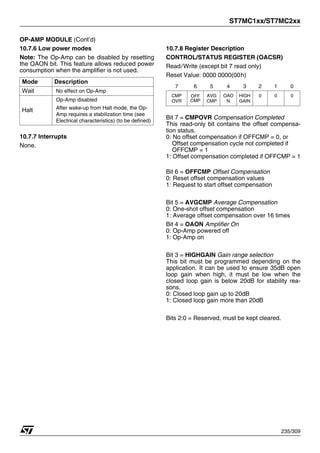 ST7MC1xx/ST7MC2xx
235/309
OP-AMP MODULE (Cont’d)
10.7.6 Low power modes
Note: The Op-Amp can be disabled by resetting
the OAON bit. This feature allows reduced power
consumption when the amplifier is not used.
10.7.7 Interrupts
None.
10.7.8 Register Description
CONTROL/STATUS REGISTER (OACSR)
Read/Write (except bit 7 read only)
Reset Value: 0000 0000(00h)
Bit 7 = CMPOVR Compensation Completed
This read-only bit contains the offset compensa-
tion status.
0: No offset compensation if OFFCMP = 0, or
Offset compensation cycle not completed if
OFFCMP = 1
1: Offset compensation completed if OFFCMP = 1
Bit 6 = OFFCMP Offset Compensation
0: Reset offset compensation values
1: Request to start offset compensation
Bit 5 = AVGCMP Average Compensation
0: One-shot offset compensation
1: Average offset compensation over 16 times
Bit 4 = OAON Amplifier On
0: Op-Amp powered off
1: Op-Amp on
Bit 3 = HIGHGAIN Gain range selection
This bit must be programmed depending on the
application. It can be used to ensure 35dB open
loop gain when high, it must be low when the
closed loop gain is below 20dB for stability rea-
sons.
0: Closed loop gain up to 20dB
1: Closed loop gain more than 20dB
Bits 2:0 = Reserved, must be kept cleared.
Mode Description
Wait No effect on Op-Amp
Halt
Op-Amp disabled
After wake-up from Halt mode, the Op-
Amp requires a stabilization time (see
Electrical characteristics) (to be defined)
7 6 5 4 3 2 1 0
CMP
OVR
OFF
CMP
AVG
CMP
OAO
N
HIGH
GAIN
0 0 0
 