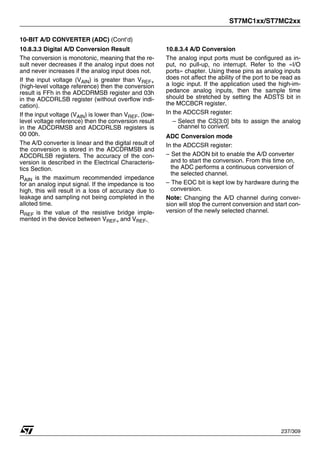 ST7MC1xx/ST7MC2xx
237/309
10-BIT A/D CONVERTER (ADC) (Cont’d)
10.8.3.3 Digital A/D Conversion Result
The conversion is monotonic, meaning that the re-
sult never decreases if the analog input does not
and never increases if the analog input does not.
If the input voltage (VAIN) is greater than VREF+
(high-level voltage reference) then the conversion
result is FFh in the ADCDRMSB register and 03h
in the ADCDRLSB register (without overflow indi-
cation).
If the input voltage (VAIN) is lower than VREF- (low-
level voltage reference) then the conversion result
in the ADCDRMSB and ADCDRLSB registers is
00 00h.
The A/D converter is linear and the digital result of
the conversion is stored in the ADCDRMSB and
ADCDRLSB registers. The accuracy of the con-
version is described in the Electrical Characteris-
tics Section.
RAIN is the maximum recommended impedance
for an analog input signal. If the impedance is too
high, this will result in a loss of accuracy due to
leakage and sampling not being completed in the
alloted time.
RREF is the value of the resistive bridge imple-
mented in the device between VREF+ and VREF-.
10.8.3.4 A/D Conversion
The analog input ports must be configured as in-
put, no pull-up, no interrupt. Refer to the «I/O
ports» chapter. Using these pins as analog inputs
does not affect the ability of the port to be read as
a logic input. If the application used the high-im-
pedance analog inputs, then the sample time
should be stretched by setting the ADSTS bit in
the MCCBCR register.
In the ADCCSR register:
– Select the CS[3:0] bits to assign the analog
channel to convert.
ADC Conversion mode
In the ADCCSR register:
– Set the ADON bit to enable the A/D converter
and to start the conversion. From this time on,
the ADC performs a continuous conversion of
the selected channel.
– The EOC bit is kept low by hardware during the
conversion.
Note: Changing the A/D channel during conver-
sion will stop the current conversion and start con-
version of the newly selected channel.
 