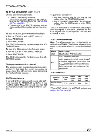 ST7MC1xx/ST7MC2xx
238/309
10-BIT A/D CONVERTER (ADC) (Cont’d)
When a conversion is complete:
– The EOC bit is set by hardware
– An interrupt request is generated if the ADCIE
bit in the MCCBCR register is set (see section
6.4.7 on page 38).
– The result is in the ADCDR registers and re-
mains valid until the next conversion has end-
ed.
To read the 10 bits, perform the following steps:
1. Poll the EOC bit or wait for EOC interrupt
2. Read ADCDRLSB
3. Read ADCDRMSB
The EOC bit is reset by hardware once the AD-
CDRMSB is read.
To read only 8 bits, perform the following steps:
1. Poll the EOC bit or wait for EOC interrupt
2. Read ADCDRMSB
The EOC bit is reset by hardware once the AD-
CDRMSB is read.
Changing the conversion channel
The application can change channels during con-
version. In this case the current conversion is
stopped and the A/D converter starts converting
the newly selected channel.
ADCCR consistency
If an End Of Conversion event occurs after soft-
ware has read the ADCDRLSB but before it has
read the ADCDRMSB, there would be a risk that
the two values read would belong to different sam-
ples.
To guarantee consistency:
– The ADCDRMSB and the ADCDRLSB are
locked when the ADCCRLSB is read
– The ADCDRMSB and the ADCDRLSB are un-
locked when the MSB is read or when ADON
is reset.
Thus, it is mandatory to read the ADCDRMSB just
after reading the ADCDRLSB. Otherwise the AD-
CDR register will not be updated until the AD-
CDRMSB is read.
10.8.4 Low Power Modes
Note: The A/D converter may be disabled by re-
setting the ADON bit. This feature allows reduced
power consumption when no conversion is need-
ed.
10.8.5 Interrupts
1)The ADCIE bit is in the MCCBCR register (see
section 6.4.7 on page 38)
Mode Description
Wait No effect on A/D Converter
Halt
A/D Converter disabled.
After wake up from Halt mode, the A/D
Converter requires a stabilization time
tSTAB (see Electrical Characteristics)
before accurate conversions can be
performed.
Interrupt
Event
Event
Flag
Enable
Control
Bit
Exit
from
Wait
Exit
from
Halt
End of Conver-
sion
EOC ADCIE1)
Yes No
 
