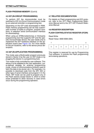 ST7MC1xx/ST7MC2xx
24/309
FLASH PROGRAM MEMORY (Cont’d)
4.5 ICP (IN-CIRCUIT PROGRAMMING)
To perform ICP the microcontroller must be
switched to ICC (In-Circuit Communication) mode
by an external controller or programming tool.
Depending on the ICP code downloaded in RAM,
Flash memory programming can be fully custom-
ized (number of bytes to program, program loca-
tions, or selection serial communication interface
for downloading).
When using an STMicroelectronics or third-party
programming tool that supports ICP and the spe-
cific microcontroller device, the user needs only to
implement the ICP hardware interface on the ap-
plication board (see Figure 10). For more details
on the pin locations, refer to the device pinout de-
scription.
4.6 IAP (IN-APPLICATION PROGRAMMING)
This mode uses a BootLoader program previously
stored in Sector 0 by the user (in ICP mode or by
plugging the device in a programming tool).
This mode is fully controlled by user software. This
allows it to be adapted to the user application, (us-
er-defined strategy for entering programming
mode, choice of communications protocol used to
fetch the data to be stored, etc.). For example, it is
possible to download code from the SPI, SCI or
other type of serial interface and program it in the
Flash. IAP mode can be used to program any of
the Flash sectors except Sector 0, which is write/
erase protected to allow recovery in case errors
occur during the programming operation.
4.7 RELATED DOCUMENTATION
For details on Flash programming and ICC proto-
col, refer to the ST7 Flash Programming Refer-
ence Manual and to the ST7 ICC Protocol Refer-
ence Manual.
4.8 REGISTER DESCRIPTION
FLASH CONTROL/STATUS REGISTER (FCSR)
Read/Write
Reset Value: 0000 0000 (00h)
This register is reserved for use by Programming
Tool software. It controls the Flash programming
and erasing operations.
7 0
0 0 0 0 0 0 0 0
1
 