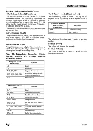 ST7MC1xx/ST7MC2xx
243/309
INSTRUCTION SET OVERVIEW (Cont’d)
11.1.6 Indirect Indexed (Short, Long)
This is a combination of indirect and short indexed
addressing modes. The operand is referenced by
its memory address, which is defined by the un-
signed addition of an index register value (X or Y)
with a pointer value located in memory. The point-
er address follows the opcode.
The indirect indexed addressing mode consists of
two sub-modes:
Indirect Indexed (Short)
The pointer address is a byte, the pointer size is a
byte, thus allowing 00 - 1FE addressing space,
and requires 1 byte after the opcode.
Indirect Indexed (Long)
The pointer address is a byte, the pointer size is a
word, thus allowing 64 Kbyte addressing space,
and requires 1 byte after the opcode.
Table 87. Instructions Supporting Direct,
Indexed, Indirect and Indirect Indexed
Addressing Modes
11.1.7 Relative mode (Direct, Indirect)
This addressing mode is used to modify the PC
register value, by adding an 8-bit signed offset to
it.
The relative addressing mode consists of two sub-
modes:
Relative (Direct)
The offset is following the opcode.
Relative (Indirect)
The offset is defined in memory, which address
follows the opcode.
Long and Short
Instructions
Function
LD Load
CP Compare
AND, OR, XOR Logical Operations
ADC, ADD, SUB, SBC
Arithmetic Additions/Sub-
stractions operations
BCP Bit Compare
Short Instructions
Only
Function
CLR Clear
INC, DEC Increment/Decrement
TNZ Test Negative or Zero
CPL, NEG 1 or 2 Complement
BSET, BRES Bit Operations
BTJT, BTJF
Bit Test and Jump Opera-
tions
SLL, SRL, SRA, RLC,
RRC
Shift and Rotate Opera-
tions
SWAP Swap Nibbles
CALL, JP Call or Jump subroutine
Available Relative
Direct/Indirect
Instructions
Function
JRxx Conditional Jump
CALLR Call Relative
 