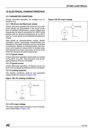 ST7MC1xx/ST7MC2xx
247/309
12 ELECTRICAL CHARACTERISTICS
12.1 PARAMETER CONDITIONS
Unless otherwise specified, all voltages are re-
ferred to VSS.
12.1.1 Minimum and Maximum values
Unless otherwise specified the minimum and max-
imum values are guaranteed in the worst condi-
tions of ambient temperature, supply voltage and
frequencies by tests in production on 100% of the
devices with an ambient temperature at TA=25°C
and TA=TAmax (given by the selected temperature
range).
Data based on characterization results, design
simulation and/or technology characteristics are
indicated in the table footnotes and are not tested
in production. Based on characterization, the min-
imum and maximum values refer to sample tests
and represent the mean value plus or minus three
times the standard deviation (mean±3Σ).
12.1.2 Typical values
Unless otherwise specified, typical data are based
on TA=25°C, VDD=5V. They are given only as de-
sign guidelines and are not tested.
12.1.3 Typical curves
Unless otherwise specified, all typical curves are
given only as design guidelines and are not tested.
12.1.4 Loading capacitor
The loading conditions used for pin parameter
measurement are shown in Figure 128.
Figure 128. Pin loading conditions
12.1.5 Pin input voltage
The input voltage measurement on a pin of the de-
vice is described in Figure 129.
Figure 129. Pin input voltage
CL
ST7 PIN
VIN
ST7 PIN
 