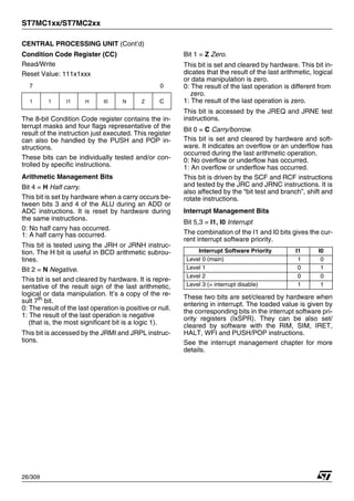 ST7MC1xx/ST7MC2xx
26/309
CENTRAL PROCESSING UNIT (Cont’d)
Condition Code Register (CC)
Read/Write
Reset Value: 111x1xxx
The 8-bit Condition Code register contains the in-
terrupt masks and four flags representative of the
result of the instruction just executed. This register
can also be handled by the PUSH and POP in-
structions.
These bits can be individually tested and/or con-
trolled by specific instructions.
Arithmetic Management Bits
Bit 4 = H Half carry.
This bit is set by hardware when a carry occurs be-
tween bits 3 and 4 of the ALU during an ADD or
ADC instructions. It is reset by hardware during
the same instructions.
0: No half carry has occurred.
1: A half carry has occurred.
This bit is tested using the JRH or JRNH instruc-
tion. The H bit is useful in BCD arithmetic subrou-
tines.
Bit 2 = N Negative.
This bit is set and cleared by hardware. It is repre-
sentative of the result sign of the last arithmetic,
logical or data manipulation. It’s a copy of the re-
sult 7th
bit.
0: The result of the last operation is positive or null.
1: The result of the last operation is negative
(that is, the most significant bit is a logic 1).
This bit is accessed by the JRMI and JRPL instruc-
tions.
Bit 1 = Z Zero.
This bit is set and cleared by hardware. This bit in-
dicates that the result of the last arithmetic, logical
or data manipulation is zero.
0: The result of the last operation is different from
zero.
1: The result of the last operation is zero.
This bit is accessed by the JREQ and JRNE test
instructions.
Bit 0 = C Carry/borrow.
This bit is set and cleared by hardware and soft-
ware. It indicates an overflow or an underflow has
occurred during the last arithmetic operation.
0: No overflow or underflow has occurred.
1: An overflow or underflow has occurred.
This bit is driven by the SCF and RCF instructions
and tested by the JRC and JRNC instructions. It is
also affected by the “bit test and branch”, shift and
rotate instructions.
Interrupt Management Bits
Bit 5,3 = I1, I0 Interrupt
The combination of the I1 and I0 bits gives the cur-
rent interrupt software priority.
These two bits are set/cleared by hardware when
entering in interrupt. The loaded value is given by
the corresponding bits in the interrupt software pri-
ority registers (IxSPR). They can be also set/
cleared by software with the RIM, SIM, IRET,
HALT, WFI and PUSH/POP instructions.
See the interrupt management chapter for more
details.
7 0
1 1 I1 H I0 N Z C
Interrupt Software Priority I1 I0
Level 0 (main) 1 0
Level 1 0 1
Level 2 0 0
Level 3 (= interrupt disable) 1 1
1
 