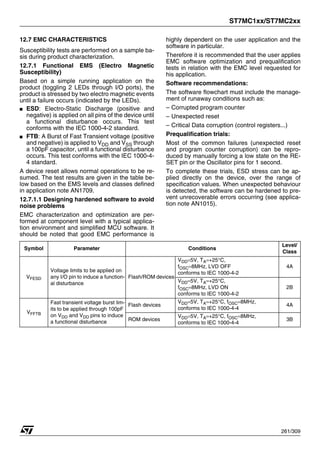 ST7MC1xx/ST7MC2xx
261/309
12.7 EMC CHARACTERISTICS
Susceptibility tests are performed on a sample ba-
sis during product characterization.
12.7.1 Functional EMS (Electro Magnetic
Susceptibility)
Based on a simple running application on the
product (toggling 2 LEDs through I/O ports), the
product is stressed by two electro magnetic events
until a failure occurs (indicated by the LEDs).
■ ESD: Electro-Static Discharge (positive and
negative) is applied on all pins of the device until
a functional disturbance occurs. This test
conforms with the IEC 1000-4-2 standard.
■ FTB: A Burst of Fast Transient voltage (positive
and negative) is applied to VDD and VSS through
a 100pF capacitor, until a functional disturbance
occurs. This test conforms with the IEC 1000-4-
4 standard.
A device reset allows normal operations to be re-
sumed. The test results are given in the table be-
low based on the EMS levels and classes defined
in application note AN1709.
12.7.1.1 Designing hardened software to avoid
noise problems
EMC characterization and optimization are per-
formed at component level with a typical applica-
tion environment and simplified MCU software. It
should be noted that good EMC performance is
highly dependent on the user application and the
software in particular.
Therefore it is recommended that the user applies
EMC software optimization and prequalification
tests in relation with the EMC level requested for
his application.
Software recommendations:
The software flowchart must include the manage-
ment of runaway conditions such as:
– Corrupted program counter
– Unexpected reset
– Critical Data corruption (control registers...)
Prequalification trials:
Most of the common failures (unexpected reset
and program counter corruption) can be repro-
duced by manually forcing a low state on the RE-
SET pin or the Oscillator pins for 1 second.
To complete these trials, ESD stress can be ap-
plied directly on the device, over the range of
specification values. When unexpected behaviour
is detected, the software can be hardened to pre-
vent unrecoverable errors occurring (see applica-
tion note AN1015).
Symbol Parameter Conditions
Level/
Class
VFESD
Voltage limits to be applied on
any I/O pin to induce a function-
al disturbance
Flash/ROM devices
VDD=5V, TA=+25°C,
fOSC=8MHz, LVD OFF
conforms to IEC 1000-4-2
4A
VDD=5V, TA=+25°C,
fOSC=8MHz, LVD ON
conforms to IEC 1000-4-2
2B
VFFTB
Fast transient voltage burst lim-
its to be applied through 100pF
on VDD and VDD pins to induce
a functional disturbance
Flash devices
VDD=5V, TA=+25°C, fOSC=8MHz,
conforms to IEC 1000-4-4
4A
ROM devices
VDD=5V, TA=+25°C, fOSC=8MHz,
conforms to IEC 1000-4-4
3B
 
