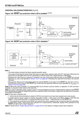 ST7MC1xx/ST7MC2xx
268/309
CONTROL PIN CHARACTERISTICS (Cont’d)
Figure 144. RESET pin protection when LVD is enabled.1)2)3)4)
Figure 145. RESET pin protection when LVD is disabled.1)
Note 1:
– The reset network protects the device against parasitic resets.
– The output of the external reset circuit must have an open-drain output to drive the ST7 reset pad. Otherwise the
device can be damaged when the ST7 generates an internal reset (LVD, illegal opcode or watchdog).
– Whatever the reset source is (internal or external), the user must ensure that the level on the RESET pin can go
below the VIL max. level specified in section 12.9.1 on page 267. Otherwise the reset will not be taken into account
internally.
– Because the reset circuit is designed to allow the internal RESET to be output in the RESET pin, the user must en-
sure that the current sunk on the RESET pin is less than the absolute maximum value specified for IINJ(RESET) in
section 12.2.2 on page 248.
Note 2: When the LVD is enabled, it is recommended not to connect a pull-up resistor or capacitor. A 10nF pull-down
capacitor is required to filter noise on the reset line.
Note 3: In case a capacitive power supply is used, it is recommended to connect a 1MΩpull-down resistor to the RESET
pin to discharge any residual voltage induced by the capacitive effect of the power supply (this will add 5µA to the power
consumption of the MCU).
Note 4: Tips when using the LVD:
– 1. Check that all recommendations related to ICCCLK and reset circuit have been applied (see notes above)
– 2. Check that the power supply is properly decoupled (100nF + 10µF close to the MCU). Refer to AN1709 and
AN2017. If this cannot be done, it is recommended to put a 100nF + 1MΩ pull-down on the RESET pin.
– 3. The capacitors connected on the RESET pin and also the power supply are key to avoid any start-up marginality.
In most cases, steps 1 and 2 above are sufficient for a robust solution. Otherwise: replace 10nF pull-down on the
RESET pin with a 5µF to 20µF capacitor.”
Note 5: Please refer to “Illegal Opcode Reset” on page 244 for more details on illegal opcode reset conditions
0.01μF
ST72XXX
PULSE
GENERATOR
Filter
RON
VDD
WATCHDOG
LVD RESET
INTERNAL
RESET
RESET
EXTERNAL
Required
1MΩ
Optional
(note 3)
ILLEGALOPCODE 5)
0.01μF
EXTERNAL
RESET
CIRCUIT
USER
Required
ST72XXX
PULSE
GENERATOR
Filter
RON
VDD
WATCHDOG
INTERNAL
RESET
ILLEGALOPCODE 5)
 