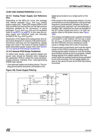ST7MC1xx/ST7MC2xx
283/309
10-BIT ADC CHARACTERISTICS (Cont’d)
12.14.1 Analog Power Supply and Reference
Pins
Depending on the MCU pin count, the package
may feature separate VAREF and VSSA analog
power supply pins. These pins supply power to the
A/D converter cell and function as the high and low
reference voltages for the conversion. In some
packages, VAREF and VSSA pins are not available
(refer to section 2 on page 6). In this case the an-
alog supply and reference pads are internally
bonded to the VDD and VSS pins.
Separation of the digital and analog power pins al-
low board designers to improve A/D performance.
Conversion accuracy can be impacted by voltage
drops and noise in the event of heavily loaded or
badly decoupled power supply lines (see Section
12.14.2 General PCB Design Guidelines).
12.14.2 General PCB Design Guidelines
To obtain best results, some general design and
layout rules should be followed when designing
the application PCB to shield the noise-sensitive,
analog physical interface from noise-generating
CMOS logic signals.
– Use separate digital and analog planes. The an-
alog ground plane should be connected to the
digital ground plane via a single point on the
PCB.
– Filter power to the analog power planes. It is rec-
ommended to connect capacitors, with good high
frequency characteristics, between the power
and ground lines, placing 0.1µF and optionally, if
needed 10pF capacitors as close as possible to
the ST7 power supply pins and a 1 to 10µF ca-
pacitor close to the power source (see Figure
160).
– The analog and digital power supplies should be
connected in a star network. Do not use a resis-
tor, as VAREF is used as a reference voltage by
the A/D converter and any resistance would
cause a voltage drop and a loss of accuracy.
– Properly place components and route the signal
traces on the PCB to shield the analog inputs.
Analog signals paths should run over the analog
ground plane and be as short as possible. Isolate
analog signals from digital signals that may
switch while the analog inputs are being sampled
by the A/D converter. Do not toggle digital out-
puts on the same I/O port as the A/D input being
converted.
Figure 160. Power Supply Filtering
VSS
VDD
0.1μF
10pF
VDD
ST7MC
VAREF
VSSA
POWER
SUPPLY
SOURCE
ST7
DIGITAL NOISE
FILTERING
EXTERNAL
NOISE
FILTERING
1 to 10μF
0.1μF
10pF
(if needed)
(if needed)
 