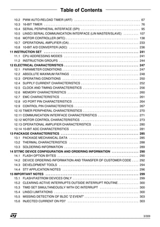 Table of Contents
3/309
10.2 PWM AUTO-RELOAD TIMER (ART) . . . . . . . . . . . . . . . . . . . . . . . . . . . . . . . . . . . . . . . 67
10.3 16-BIT TIMER . . . . . . . . . . . . . . . . . . . . . . . . . . . . . . . . . . . . . . . . . . . . . . . . . . . . . . . . . 76
10.4 SERIAL PERIPHERAL INTERFACE (SPI) . . . . . . . . . . . . . . . . . . . . . . . . . . . . . . . . . . . 95
10.5 LINSCI SERIAL COMMUNICATION INTERFACE (LIN MASTER/SLAVE) . . . . . . . . . 107
10.6 MOTOR CONTROLLER (MTC) . . . . . . . . . . . . . . . . . . . . . . . . . . . . . . . . . . . . . . . . . . . 138
10.7 OPERATIONAL AMPLIFIER (OA) . . . . . . . . . . . . . . . . . . . . . . . . . . . . . . . . . . . . . . . . . 233
10.8 10-BIT A/D CONVERTER (ADC) . . . . . . . . . . . . . . . . . . . . . . . . . . . . . . . . . . . . . . . . . 236
11 INSTRUCTION SET . . . . . . . . . . . . . . . . . . . . . . . . . . . . . . . . . . . . . . . . . . . . . . . . . . . . . . . . 241
11.1 CPU ADDRESSING MODES . . . . . . . . . . . . . . . . . . . . . . . . . . . . . . . . . . . . . . . . . . . . 241
11.2 INSTRUCTION GROUPS . . . . . . . . . . . . . . . . . . . . . . . . . . . . . . . . . . . . . . . . . . . . . . . 244
12 ELECTRICAL CHARACTERISTICS . . . . . . . . . . . . . . . . . . . . . . . . . . . . . . . . . . . . . . . . . . . . 247
12.1 PARAMETER CONDITIONS . . . . . . . . . . . . . . . . . . . . . . . . . . . . . . . . . . . . . . . . . . . . . 247
12.2 ABSOLUTE MAXIMUM RATINGS . . . . . . . . . . . . . . . . . . . . . . . . . . . . . . . . . . . . . . . . 248
12.3 OPERATING CONDITIONS . . . . . . . . . . . . . . . . . . . . . . . . . . . . . . . . . . . . . . . . . . . . . 250
12.4 SUPPLY CURRENT CHARACTERISTICS . . . . . . . . . . . . . . . . . . . . . . . . . . . . . . . . . . 252
12.5 CLOCK AND TIMING CHARACTERISTICS . . . . . . . . . . . . . . . . . . . . . . . . . . . . . . . . . 256
12.6 MEMORY CHARACTERISTICS . . . . . . . . . . . . . . . . . . . . . . . . . . . . . . . . . . . . . . . . . . 260
12.7 EMC CHARACTERISTICS . . . . . . . . . . . . . . . . . . . . . . . . . . . . . . . . . . . . . . . . . . . . . . 261
12.8 I/O PORT PIN CHARACTERISTICS . . . . . . . . . . . . . . . . . . . . . . . . . . . . . . . . . . . . . . . 264
12.9 CONTROL PIN CHARACTERISTICS . . . . . . . . . . . . . . . . . . . . . . . . . . . . . . . . . . . . . . 267
12.10 TIMER PERIPHERAL CHARACTERISTICS . . . . . . . . . . . . . . . . . . . . . . . . . . . . . . . . . 270
12.11 COMMUNICATION INTERFACE CHARACTERISTICS . . . . . . . . . . . . . . . . . . . . . . . . 271
12.12 MOTOR CONTROL CHARACTERISTICS . . . . . . . . . . . . . . . . . . . . . . . . . . . . . . . . . . 273
12.13 OPERATIONAL AMPLIFIER CHARACTERISTICS . . . . . . . . . . . . . . . . . . . . . . . . . . . 280
12.14 10-BIT ADC CHARACTERISTICS . . . . . . . . . . . . . . . . . . . . . . . . . . . . . . . . . . . . . . . . 281
13 PACKAGE CHARACTERISTICS . . . . . . . . . . . . . . . . . . . . . . . . . . . . . . . . . . . . . . . . . . . . . . 285
13.1 PACKAGE MECHANICAL DATA . . . . . . . . . . . . . . . . . . . . . . . . . . . . . . . . . . . . . . . . . 285
13.2 THERMAL CHARACTERISTICS . . . . . . . . . . . . . . . . . . . . . . . . . . . . . . . . . . . . . . . . . 288
13.3 SOLDERING INFORMATION . . . . . . . . . . . . . . . . . . . . . . . . . . . . . . . . . . . . . . . . . . . . 289
14 ST7MC DEVICE CONFIGURATION AND ORDERING INFORMATION . . . . . . . . . . . . . . . . 290
14.1 FLASH OPTION BYTES . . . . . . . . . . . . . . . . . . . . . . . . . . . . . . . . . . . . . . . . . . . . . . . . 290
14.2 DEVICE ORDERING INFORMATION AND TRANSFER OF CUSTOMER CODE . . . . 292
14.3 DEVELOPMENT TOOLS . . . . . . . . . . . . . . . . . . . . . . . . . . . . . . . . . . . . . . . . . . . . . . . 294
14.4 ST7 APPLICATION NOTES . . . . . . . . . . . . . . . . . . . . . . . . . . . . . . . . . . . . . . . . . . . . . 296
15 IMPORTANT NOTES . . . . . . . . . . . . . . . . . . . . . . . . . . . . . . . . . . . . . . . . . . . . . . . . . . . . . . . 299
15.1 FLASH/FASTROM DEVICES ONLY . . . . . . . . . . . . . . . . . . . . . . . . . . . . . . . . . . . . . . . 299
15.2 CLEARING ACTIVE INTERRUPTS OUTSIDE INTERRUPT ROUTINE . . . . . . . . . . . . 300
15.3 TIMD SET SIMULTANEOUSLY WITH OC INTERRUPT . . . . . . . . . . . . . . . . . . . . . . . 300
15.4 LINSCI LIMITATIONS . . . . . . . . . . . . . . . . . . . . . . . . . . . . . . . . . . . . . . . . . . . . . . . . . . 300
15.5 MISSING DETECTION OF BLDC “Z EVENT” . . . . . . . . . . . . . . . . . . . . . . . . . . . . . . . . 303
15.6 INJECTED CURRENT ON PD7 . . . . . . . . . . . . . . . . . . . . . . . . . . . . . . . . . . . . . . . . . . 303
 