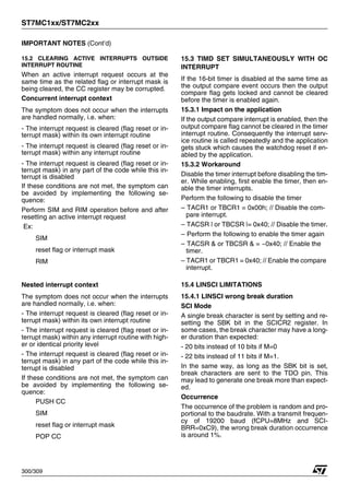 ST7MC1xx/ST7MC2xx
300/309
IMPORTANT NOTES (Cont’d)
15.2 CLEARING ACTIVE INTERRUPTS OUTSIDE
INTERRUPT ROUTINE
When an active interrupt request occurs at the
same time as the related flag or interrupt mask is
being cleared, the CC register may be corrupted.
Concurrent interrupt context
The symptom does not occur when the interrupts
are handled normally, i.e. when:
- The interrupt request is cleared (flag reset or in-
terrupt mask) within its own interrupt routine
- The interrupt request is cleared (flag reset or in-
terrupt mask) within any interrupt routine
- The interrupt request is cleared (flag reset or in-
terrupt mask) in any part of the code while this in-
terrupt is disabled
If these conditions are not met, the symptom can
be avoided by implementing the following se-
quence:
Perform SIM and RIM operation before and after
resetting an active interrupt request
Ex:
SIM
reset flag or interrupt mask
RIM
Nested interrupt context
The symptom does not occur when the interrupts
are handled normally, i.e. when:
- The interrupt request is cleared (flag reset or in-
terrupt mask) within its own interrupt routine
- The interrupt request is cleared (flag reset or in-
terrupt mask) within any interrupt routine with high-
er or identical priority level
- The interrupt request is cleared (flag reset or in-
terrupt mask) in any part of the code while this in-
terrupt is disabled
If these conditions are not met, the symptom can
be avoided by implementing the following se-
quence:
PUSH CC
SIM
reset flag or interrupt mask
POP CC
15.3 TIMD SET SIMULTANEOUSLY WITH OC
INTERRUPT
If the 16-bit timer is disabled at the same time as
the output compare event occurs then the output
compare flag gets locked and cannot be cleared
before the timer is enabled again.
15.3.1 Impact on the application
If the output compare interrupt is enabled, then the
output compare flag cannot be cleared in the timer
interrupt routine. Consequently the interrupt serv-
ice routine is called repeatedly and the application
gets stuck which causes the watchdog reset if en-
abled by the application.
15.3.2 Workaround
Disable the timer interrupt before disabling the tim-
er. While enabling, first enable the timer, then en-
able the timer interrupts.
Perform the following to disable the timer
– TACR1 or TBCR1 = 0x00h; // Disable the com-
pare interrupt.
– TACSR | or TBCSR |= 0x40; // Disable the timer.
– Perform the following to enable the timer again
– TACSR & or TBCSR & = ~0x40; // Enable the
timer.
– TACR1 or TBCR1 = 0x40; // Enable the compare
interrupt.
15.4 LINSCI LIMITATIONS
15.4.1 LINSCI wrong break duration
SCI Mode
A single break character is sent by setting and re-
setting the SBK bit in the SCICR2 register. In
some cases, the break character may have a long-
er duration than expected:
- 20 bits instead of 10 bits if M=0
- 22 bits instead of 11 bits if M=1.
In the same way, as long as the SBK bit is set,
break characters are sent to the TDO pin. This
may lead to generate one break more than expect-
ed.
Occurrence
The occurrence of the problem is random and pro-
portional to the baudrate. With a transmit frequen-
cy of 19200 baud (fCPU=8MHz and SCI-
BRR=0xC9), the wrong break duration occurrence
is around 1%.
 