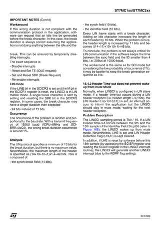 ST7MC1xx/ST7MC2xx
301/309
IMPORTANT NOTES (Cont’d)
Workaround
If this wrong duration is not compliant with the
communication protocol in the application, soft-
ware can request that an Idle line be generated
before the break character. In this case, the break
duration is always correct assuming the applica-
tion is not doing anything between the idle and the
break. This can be ensured by temporarily disa-
bling interrupts.
The exact sequence is:
- Disable interrupts
- Reset and Set TE (IDLE request)
- Set and Reset SBK (Break Request)
- Re-enable interrupts
LIN mode
If the LINE bit in the SCICR3 is set and the M bit in
the SCICR1 register is reset, the LINSCI is in LIN
master mode. A single break character is sent by
setting and resetting the SBK bit in the SCICR2
register. In some cases, the break character may
have a longer duration than expected:
- 24 bits instead of 13 bits
Occurrence
The occurrence of the problem is random and pro-
portional to the baudrate. With a transmit frequen-
cy of 19200 baud (fCPU=8MHz and SCI-
BRR=0xC9), the wrong break duration occurrence
is around 1%.
Analysis
The LIN protocol specifies a minimum of 13 bits for
the break duration, but there is no maximum value.
Nevertheless, the maximum length of the header
is specified as (14+10+10+1)x1.4=49 bits. This is
composed of:
- the synch break field (14 bits),
- the synch field (10 bits),
- the identifier field (10 bits).
Every LIN frame starts with a break character.
Adding an idle character increases the length of
each header by 10 bits. When the problem occurs,
the header length is increased by 11 bits and be-
comes ((14+11)+10+10+1)=45 bits.
To conclude, the problem is not always critical for
LIN communication if the software keeps the time
between the sync field and the ID smaller than 4
bits, i.e. 208us at 19200 baud.
The workaround is the same as for SCI mode but
considering the low probability of occurrence (1%),
it may be baetter to keep the break generation se-
quence as it is.
15.4.2 Header Time-out does not prevent wake-
up from mute Mode
Normally, when LINSCI is configured in LIN slave
mode, if a header time-out occurs during a LIN
header reception (i.e. header length > 57 bits), the
LIN Header Error bit (LHE) is set, an interrupt oc-
curs to inform the application but the LINSCI
should stay in mute mode, waiting for the next
header reception.
Problem Description
The LINSCI sampling period is Tbit / 16. If a LIN
Header time-out occurs between the 9th and the
15th sample of the Identifier Field Stop Bit (refer to
Figure 168), the LINSCI wakes up from mute
mode. Nevertheless, LHE is set and LIN Header
Detection Flag (LHDF) is kept cleared.
In addition, if LHE is reset by software before this
15th sample (by accessing the SCISR register and
reading the SCIDR register in the LINSCI interrupt
routine), the LINSCI will generate another LINSCI
interrupt (due to the RDRF flag setting).
 