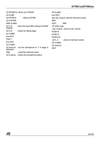 ST7MC1xx/ST7MC2xx
305/309
LD PFDDR,A; Write into PFDDR
LD A,#$ff
LD PFOR,A ; Write to PFOR
LD A,PFDR
AND A,#$02
LD Y,A ; store the level after writing to PxOR/
PxDDR
LD A,X ; check for falling edge
cp A,#$02
jrne OUT
TNZ Y
jrne OUT
LD A,#$01
LD sema,A ; set the semaphore to '1' if edge is
detected
RIM ; reset the interrupt mask
LD A,sema ; check the semaphore status
CP A,#$01
jrne OUT
call call_routine; call the interrupt routine
RIM
OUT: RIM
JP while_loop
.call_routine ; entry to call_routine
PUSH A
PUSH X
PUSH CC
.ext1_rt ; entry to interrupt routine
LD A,#$00
LD sema,A
IRET
 