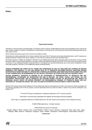 ST7MC1xx/ST7MC2xx
309/309
Notes:
Please Read Carefully:
Information in this document is provided solely in connection with ST products. STMicroelectronics NV and its subsidiaries (“ST”) reserve the
right to make changes, corrections, modifications or improvements, to this document, and the products and services described herein at any
time, without notice.
All ST products are sold pursuant to ST’s terms and conditions of sale.
Purchasers are solely responsible for the choice, selection and use of the ST products and services described herein, and ST assumes no
liability whatsoever relating to the choice, selection or use of the ST products and services described herein.
No license, express or implied, by estoppel or otherwise, to any intellectual property rights is granted under this document. If any part of this
document refers to any third party products or services it shall not be deemed a license grant by ST for the use of such third party products
or services, or any intellectual property contained therein or considered as a warranty covering the use in any manner whatsoever of such
third party products or services or any intellectual property contained therein.
UNLESS OTHERWISE SET FORTH IN ST’S TERMS AND CONDITIONS OF SALE ST DISCLAIMS ANY EXPRESS OR IMPLIED
WARRANTY WITH RESPECT TO THE USE AND/OR SALE OF ST PRODUCTS INCLUDING WITHOUT LIMITATION IMPLIED
WARRANTIES OF MERCHANTABILITY, FITNESS FOR A PARTICULAR PURPOSE (AND THEIR EQUIVALENTS UNDER THE LAWS
OF ANY JURISDICTION), OR INFRINGEMENT OF ANY PATENT, COPYRIGHT OR OTHER INTELLECTUAL PROPERTY RIGHT.
UNLESS EXPRESSLY APPROVED IN WRITING BY AN AUTHORIZED ST REPRESENTATIVE, ST PRODUCTS ARE NOT
RECOMMENDED, AUTHORIZED OR WARRANTED FOR USE IN MILITARY, AIR CRAFT, SPACE, LIFE SAVING, OR LIFE
SUSTAINING APPLICATIONS, NOR IN PRODUCTS OR SYSTEMS WHERE FAILURE OR MALFUNCTION MAY RESULT IN
PERSONAL INJURY, DEATH, OR SEVERE PROPERTY OR ENVIRONMENTAL DAMAGE. ST PRODUCTS WHICH ARE NOT
SPECIFIED AS "AUTOMOTIVE GRADE" MAY ONLY BE USED IN AUTOMOTIVE APPLICATIONS AT USER’S OWN RISK.
Resale of ST products with provisions different from the statements and/or technical features set forth in this document shall immediately void
any warranty granted by ST for the ST product or service described herein and shall not create or extend in any manner whatsoever, any
liability of ST.
ST and the ST logo are trademarks or registered trademarks of ST in various countries.
Information in this document supersedes and replaces all information previously supplied.
The ST logo is a registered trademark of STMicroelectronics. All other names are the property of their respective owners.
© 2009 STMicroelectronics - All rights reserved
STMicroelectronics group of companies
Australia - Belgium - Brazil - Canada - China - Czech Republic - Finland - France - Germany - Hong Kong - India - Israel - Italy - Japan -
Malaysia - Malta - Morocco - Philippines - Singapore - Spain - Sweden - Switzerland - United Kingdom - United States of America
www.st.com
 