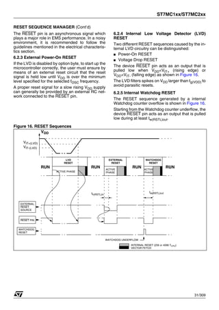 ST7MC1xx/ST7MC2xx
31/309
RESET SEQUENCE MANAGER (Cont’d)
The RESET pin is an asynchronous signal which
plays a major role in EMS performance. In a noisy
environment, it is recommended to follow the
guidelines mentioned in the electrical characteris-
tics section.
6.2.3 External Power-On RESET
If the LVD is disabled by option byte, to start up the
microcontroller correctly, the user must ensure by
means of an external reset circuit that the reset
signal is held low until VDD is over the minimum
level specified for the selected fOSC frequency.
A proper reset signal for a slow rising VDD supply
can generally be provided by an external RC net-
work connected to the RESET pin.
6.2.4 Internal Low Voltage Detector (LVD)
RESET
Two different RESET sequences caused by the in-
ternal LVD circuitry can be distinguished:
■ Power-On RESET
■ Voltage Drop RESET
The device RESET pin acts as an output that is
pulled low when VDD<VIT+ (rising edge) or
VDD<VIT- (falling edge) as shown in Figure 16.
The LVD filters spikes on VDD larger than tg(VDD) to
avoid parasitic resets.
6.2.5 Internal Watchdog RESET
The RESET sequence generated by a internal
Watchdog counter overflow is shown in Figure 16.
Starting from the Watchdog counter underflow, the
device RESET pin acts as an output that is pulled
low during at least tw(RSTL)out.
Figure 16. RESET Sequences
VDD
RUN
RESET PIN
EXTERNAL
WATCHDOG
ACTIVE PHASE
VIT+(LVD)
VIT-(LVD)
th(RSTL)in
RUN
WATCHDOG UNDERFLOW
tw(RSTL)out
RUN RUN
RESET
RESET
SOURCE
EXTERNAL
RESET
LVD
RESET
WATCHDOG
RESET
INTERNAL RESET (256 or 4096 TCPU)
VECTOR FETCH
ACTIVE
PHASE
ACTIVE
PHASE
1
 
