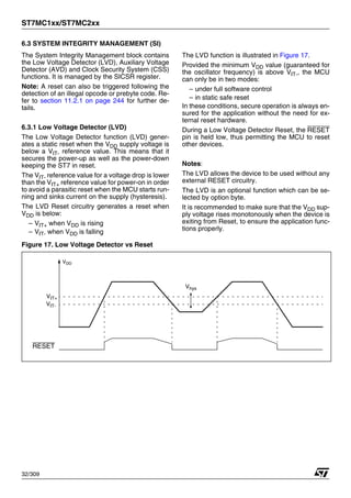 ST7MC1xx/ST7MC2xx
32/309
6.3 SYSTEM INTEGRITY MANAGEMENT (SI)
The System Integrity Management block contains
the Low Voltage Detector (LVD), Auxiliary Voltage
Detector (AVD) and Clock Security System (CSS)
functions. It is managed by the SICSR register.
Note: A reset can also be triggered following the
detection of an illegal opcode or prebyte code. Re-
fer to section 11.2.1 on page 244 for further de-
tails.
6.3.1 Low Voltage Detector (LVD)
The Low Voltage Detector function (LVD) gener-
ates a static reset when the VDD supply voltage is
below a VIT- reference value. This means that it
secures the power-up as well as the power-down
keeping the ST7 in reset.
The VIT- reference value for a voltage drop is lower
than the VIT+ reference value for power-on in order
to avoid a parasitic reset when the MCU starts run-
ning and sinks current on the supply (hysteresis).
The LVD Reset circuitry generates a reset when
VDD is below:
– VIT+ when VDD is rising
– VIT- when VDD is falling
The LVD function is illustrated in Figure 17.
Provided the minimum VDD value (guaranteed for
the oscillator frequency) is above VIT-, the MCU
can only be in two modes:
– under full software control
– in static safe reset
In these conditions, secure operation is always en-
sured for the application without the need for ex-
ternal reset hardware.
During a Low Voltage Detector Reset, the RESET
pin is held low, thus permitting the MCU to reset
other devices.
Notes:
The LVD allows the device to be used without any
external RESET circuitry.
The LVD is an optional function which can be se-
lected by option byte.
It is recommended to make sure that the VDD sup-
ply voltage rises monotonously when the device is
exiting from Reset, to ensure the application func-
tions properly.
Figure 17. Low Voltage Detector vs Reset
VDD
VIT+
RESET
VIT-
Vhys
1
 