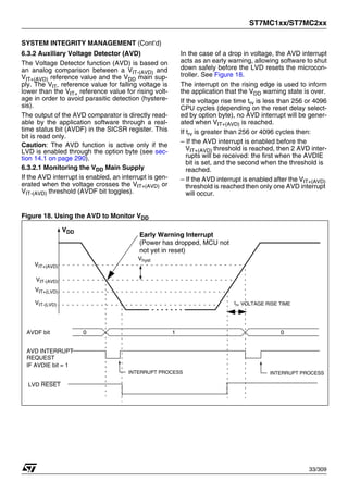 ST7MC1xx/ST7MC2xx
33/309
SYSTEM INTEGRITY MANAGEMENT (Cont’d)
6.3.2 Auxiliary Voltage Detector (AVD)
The Voltage Detector function (AVD) is based on
an analog comparison between a VIT-(AVD) and
VIT+(AVD) reference value and the VDD main sup-
ply. The VIT- reference value for falling voltage is
lower than the VIT+ reference value for rising volt-
age in order to avoid parasitic detection (hystere-
sis).
The output of the AVD comparator is directly read-
able by the application software through a real-
time status bit (AVDF) in the SICSR register. This
bit is read only.
Caution: The AVD function is active only if the
LVD is enabled through the option byte (see sec-
tion 14.1 on page 290).
6.3.2.1 Monitoring the VDD Main Supply
If the AVD interrupt is enabled, an interrupt is gen-
erated when the voltage crosses the VIT+(AVD) or
VIT-(AVD) threshold (AVDF bit toggles).
In the case of a drop in voltage, the AVD interrupt
acts as an early warning, allowing software to shut
down safely before the LVD resets the microcon-
troller. See Figure 18.
The interrupt on the rising edge is used to inform
the application that the VDD warning state is over.
If the voltage rise time trv is less than 256 or 4096
CPU cycles (depending on the reset delay select-
ed by option byte), no AVD interrupt will be gener-
ated when VIT+(AVD) is reached.
If trv is greater than 256 or 4096 cycles then:
– If the AVD interrupt is enabled before the
VIT+(AVD) threshold is reached, then 2 AVD inter-
rupts will be received: the first when the AVDIE
bit is set, and the second when the threshold is
reached.
– If the AVD interrupt is enabled after the VIT+(AVD)
threshold is reached then only one AVD interrupt
will occur.
Figure 18. Using the AVD to Monitor VDD
VDD
VIT+(AVD)
VIT-(AVD)
AVDF bit 0 0
1
IF AVDIE bit = 1
Vhyst
AVD INTERRUPT
REQUEST
INTERRUPT PROCESS INTERRUPT PROCESS
VIT+(LVD)
VIT-(LVD)
LVD RESET
Early Warning Interrupt
(Power has dropped, MCU not
not yet in reset)
trv VOLTAGE RISE TIME
1
 