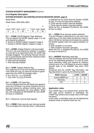ST7MC1xx/ST7MC2xx
35/309
SYSTEM INTEGRITY MANAGEMENT (Cont’d)
6.3.5 Register Description
SYSTEM INTEGRITY (SI) CONTROL/STATUS REGISTER (SICSR, page 0)
Read/Write
Reset Value: 000x 000x (00h)
Bit 7 = PAGE SICSR Register Page Selection
This bit selects the SICSR register page. It is set
and cleared by software
0: Access to SICSR register mapped in page 0.
1: Access to SICSR register mapped in page 1.
Bit 6 = AVDIE Voltage Detector interrupt enable
This bit is set and cleared by software. It enables
an interrupt to be generated when the AVDF flag
changes (toggles). The pending interrupt informa-
tion is automatically cleared when software enters
the AVD interrupt routine.
0: AVD interrupt disabled
1: AVD interrupt enabled
Bit 5 = AVDF Voltage Detector flag
This read-only bit is set and cleared by hardware.
If the VDIE bit is set, an interrupt request is gener-
ated when the AVDF bit changes value.
0: VDD over VIT+ (AVD) threshold
1: VDD under VIT-(AVD) threshold
Bit 4 = LVDRF LVD reset flag
This bit indicates that the last Reset was generat-
ed by the LVD block. It is set by hardware (LVD re-
set) and cleared by software (writing zero). See
WDGRF flag description for more details. When
the LVD is disabled by OPTION BYTE, the LVDRF
bit value is undefined.
Bit 3 = Reserved, must be kept cleared.
Bit 2 = CSSIE Clock security syst. interrupt enable
This bit enables the interrupt when a disturbance
is detected by the Clock Security System (CSSD
bit set). It is set and cleared by software.
0: Clock security system interrupt disabled
1: Clock security system interrupt enabled
When the PLL is disabled (PLLEN=0), the CSSIE
bit has no effect.
Bit 1 = CSSD Clock security system detection
This bit indicates a disturbance on the main clock
signal (fOSC): the clock stops (at least for a few cy-
cles). It is set by hardware and cleared by reading
the SICSR register when the original oscillator re-
covers.
0: Safe oscillator is not active
1: Safe oscillator has been activated
When the PLL is disabled (PLLEN=0), the CSSD
bit value is forced to 0.
Bit 0 = WDGRF Watchdog reset flag
This bit indicates that the last Reset was generat-
ed by the Watchdog peripheral. It is set by hard-
ware (watchdog reset) and cleared by software
(writing zero) or an LVD Reset (to ensure a stable
cleared state of the WDGRF flag when CPU
starts).
Combined with the LVDRF flag information, the
flag description is given by the following table.
Application notes
The LVDRF flag is not cleared when another RE-
SET type occurs (external or watchdog), the
LVDRF flag remains set to keep trace of the origi-
nal failure.
In this case, a watchdog reset can be detected by
software while an external reset can not.
7 0
PAG
E
AVD
IE
AVD
F
LVD
RF
0
CSS
IE
CSS
D
WDG
RF
RESET Sources LVDRF WDGRF
External RESET pin 0 0
Watchdog 0 1
LVD 1 X
1
 