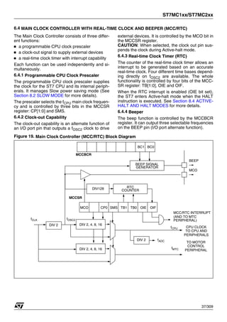 ST7MC1xx/ST7MC2xx
37/309
6.4 MAIN CLOCK CONTROLLER WITH REAL-TIME CLOCK AND BEEPER (MCC/RTC)
The Main Clock Controller consists of three differ-
ent functions:
■ a programmable CPU clock prescaler
■ a clock-out signal to supply external devices
■ a real-time clock timer with interrupt capability
Each function can be used independently and si-
multaneously.
6.4.1 Programmable CPU Clock Prescaler
The programmable CPU clock prescaler supplies
the clock for the ST7 CPU and its internal periph-
erals. It manages Slow power saving mode (See
Section 8.2 SLOW MODE for more details).
The prescaler selects the fCPU main clock frequen-
cy and is controlled by three bits in the MCCSR
register: CP[1:0] and SMS.
6.4.2 Clock-out Capability
The clock-out capability is an alternate function of
an I/O port pin that outputs a fOSC2 clock to drive
external devices. It is controlled by the MCO bit in
the MCCSR register.
CAUTION: When selected, the clock out pin sus-
pends the clock during Active-halt mode.
6.4.3 Real-time Clock Timer (RTC)
The counter of the real-time clock timer allows an
interrupt to be generated based on an accurate
real-time clock. Four different time bases depend-
ing directly on fOSC2 are available. The whole
functionality is controlled by four bits of the MCC-
SR register: TB[1:0], OIE and OIF.
When the RTC interrupt is enabled (OIE bit set),
the ST7 enters Active-halt mode when the HALT
instruction is executed. See Section 8.4 ACTIVE-
HALT AND HALT MODES for more details.
6.4.4 Beeper
The beep function is controlled by the MCCBCR
register. It can output three selectable frequencies
on the BEEP pin (I/O port alternate function).
Figure 19. Main Clock Controller (MCC/RTC) Block Diagram
DIV 2, 4, 8, 16
MCC/RTC INTERRUPT
SMS
DIV128
CP0 TB1 TB0 OIE OIF
CPU CLOCK
MCCSR
RTC
COUNTER
TO CPU AND
PERIPHERALS
fOSC2
fCPU
MCO
MCO
BC1 BC0
MCCBCR
BEEP
GENERATOR
BEEP SIGNAL
TO MOTOR
CONTROL
PERIPHERAL
fMTC
(AND TO MTC
PERIPHERAL)
DIV 2, 4, 8, 16
DIV 2
fCLK
DIV 2 fADC
1
 