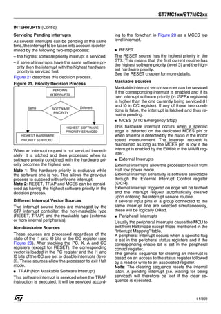 ST7MC1xx/ST7MC2xx
41/309
INTERRUPTS (Cont’d)
Servicing Pending Interrupts
As several interrupts can be pending at the same
time, the interrupt to be taken into account is deter-
mined by the following two-step process:
– the highest software priority interrupt is serviced,
– if several interrupts have the same software pri-
ority then the interrupt with the highest hardware
priority is serviced first.
Figure 21 describes this decision process.
Figure 21. Priority Decision Process
When an interrupt request is not serviced immedi-
ately, it is latched and then processed when its
software priority combined with the hardware pri-
ority becomes the highest one.
Note 1: The hardware priority is exclusive while
the software one is not. This allows the previous
process to succeed with only one interrupt.
Note 2: RESET, TRAP and MCES can be consid-
ered as having the highest software priority in the
decision process.
Different Interrupt Vector Sources
Two interrupt source types are managed by the
ST7 interrupt controller: the non-maskable type
(RESET, TRAP) and the maskable type (external
or from internal peripherals).
Non-Maskable Sources
These sources are processed regardless of the
state of the I1 and I0 bits of the CC register (see
Figure 20). After stacking the PC, X, A and CC
registers (except for RESET), the corresponding
vector is loaded in the PC register and the I1 and
I0 bits of the CC are set to disable interrupts (level
3). These sources allow the processor to exit Halt
mode.
■ TRAP (Non Maskable Software Interrupt)
This software interrupt is serviced when the TRAP
instruction is executed. It will be serviced accord-
ing to the flowchart in Figure 20 as a MCES top
level interrupt.
■ RESET
The RESET source has the highest priority in the
ST7. This means that the first current routine has
the highest software priority (level 3) and the high-
est hardware priority.
See the RESET chapter for more details.
Maskable Sources
Maskable interrupt vector sources can be serviced
if the corresponding interrupt is enabled and if its
own interrupt software priority (in ISPRx registers)
is higher than the one currently being serviced (I1
and I0 in CC register). If any of these two condi-
tions is false, the interrupt is latched and thus re-
mains pending.
■ MCES (MTC Emergency Stop)
This hardware interrupt occurs when a specific
edge is detected on the dedicated MCES pin or
when an error is detected by the micro in the motor
speed measurement. The interrupt request is
maintained as long as the MCES pin is low if the
interrupt is enabled by the EIM bit in the MIMR reg-
ister.
■ External Interrupts
External interrupts allow the processor to exit from
Halt low power mode.
External interrupt sensitivity is software selectable
through the External Interrupt Control register
(EICR).
External interrupt triggered on edge will be latched
and the interrupt request automatically cleared
upon entering the interrupt service routine.
If several input pins of a group connected to the
same interrupt line are selected simultaneously,
these will be logically ORed.
■ Peripheral Interrupts
Usually the peripheral interrupts cause the MCU to
exit from Halt mode except those mentioned in the
“Interrupt Mapping” table.
A peripheral interrupt occurs when a specific flag
is set in the peripheral status registers and if the
corresponding enable bit is set in the peripheral
control register.
The general sequence for clearing an interrupt is
based on an access to the status register followed
by a read or write to an associated register.
Note: The clearing sequence resets the internal
latch. A pending interrupt (i.e. waiting for being
serviced) will therefore be lost if the clear se-
quence is executed.
PENDING
SOFTWARE Different
INTERRUPTS
Same
HIGHEST HARDWARE
PRIORITY SERVICED
PRIORITY
HIGHEST SOFTWARE
PRIORITY SERVICED
1
 