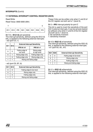 ST7MC1xx/ST7MC2xx
47/309
INTERRUPTS (Cont’d)
7.7 EXTERNAL INTERRUPT CONTROL REGISTER (EICR)
Read/Write
Reset Value: 0000 0000 (00h)
Bit 7:6 = IS1[1:0] ei2 sensitivity
The interrupt sensitivity, defined using the IS1[1:0]
bits, is applied to the following external interrupts:
- ei2 (port C3..1)
- ei2 (port C0, B7..6)
These 2 bits can be written only when I1 and I0 of
the CC register are both set to 1 (level 3).
Bit 5 = IPB Interrupt polarity for port C
This bit is used to invert the sensitivity of the port
C[3:1] external interrupts. It can be set and cleared
by software only when I1 and I0 of the CC register
are both set to 1 (level 3).
0: No sensitivity inversion
1: Sensitivity inversion
Bit 4:3= IS2[1:0] ei1sensitivity
The interrupt sensitivity, defined using the IS2[1:0]
bits, is applied to the following external interrupts:
- ei1 (port A3, A5...A7)
Bit 2:1= IS3[1:0] ei0sensitivity
The interrupt sensitivity, defined using the IS2[1:0]
bits, is applied to the following external interrupts:
7 0
IS11 IS10 IPB IS21 IS20 IS31 IS30 IPA
IS11 IS10
External Interrupt Sensitivity
IPB bit =0 IPB bit =1
0 0
Falling edge &
low level
Rising edge
& high level
0 1 Rising edge only Falling edge only
1 0 Falling edge only Rising edge only
1 1 Rising and falling edge
IS11 IS10 External Interrupt Sensitivity
0 0 Falling edge & low level
0 1 Rising edge only
1 0 Falling edge only
1 1 Rising and falling edge
IS21 IS20 External Interrupt Sensitivity
0 0 Falling edge & low level
0 1 Rising edge only
1 0 Falling edge only
1 1 Rising and falling edge
1
 