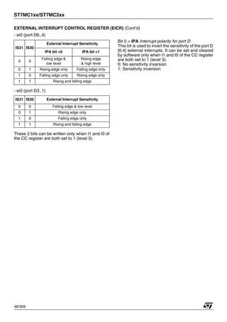 ST7MC1xx/ST7MC2xx
48/309
EXTERNAL INTERRUPT CONTROL REGISTER (EICR) (Cont’d)
- ei0 (port D6..4)
- ei0 (port D3..1)
These 2 bits can be written only when I1 and I0 of
the CC register are both set to 1 (level 3).
Bit 0 = IPA Interrupt polarity for port D
This bit is used to invert the sensitivity of the port D
[6:4] external interrupts. It can be set and cleared
by software only when I1 and I0 of the CC register
are both set to 1 (level 3).
0: No sensitivity inversion
1: Sensitivity inversion
IS31 IS30
External Interrupt Sensitivity
IPA bit =0 IPA bit =1
0 0
Falling edge &
low level
Rising edge
& high level
0 1 Rising edge only Falling edge only
1 0 Falling edge only Rising edge only
1 1 Rising and falling edge
IS31 IS30 External Interrupt Sensitivity
0 0 Falling edge & low level
0 1 Rising edge only
1 0 Falling edge only
1 1 Rising and falling edge
1
 