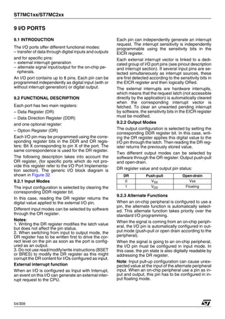 ST7MC1xx/ST7MC2xx
54/309
9 I/O PORTS
9.1 INTRODUCTION
The I/O ports offer different functional modes:
– transfer of data through digital inputs and outputs
and for specific pins:
– external interrupt generation
– alternate signal input/output for the on-chip pe-
ripherals.
An I/O port contains up to 8 pins. Each pin can be
programmed independently as digital input (with or
without interrupt generation) or digital output.
9.2 FUNCTIONAL DESCRIPTION
Each port has two main registers:
– Data Register (DR)
– Data Direction Register (DDR)
and one optional register:
– Option Register (OR)
Each I/O pin may be programmed using the corre-
sponding register bits in the DDR and OR regis-
ters: Bit X corresponding to pin X of the port. The
same correspondence is used for the DR register.
The following description takes into account the
OR register, (for specific ports which do not pro-
vide this register refer to the I/O Port Implementa-
tion section). The generic I/O block diagram is
shown in Figure 32
9.2.1 Input Modes
The input configuration is selected by clearing the
corresponding DDR register bit.
In this case, reading the DR register returns the
digital value applied to the external I/O pin.
Different input modes can be selected by software
through the OR register.
Notes:
1. Writing the DR register modifies the latch value
but does not affect the pin status.
2. When switching from input to output mode, the
DR register has to be written first to drive the cor-
rect level on the pin as soon as the port is config-
ured as an output.
3. Do not use read/modify/write instructions (BSET
or BRES) to modify the DR register as this might
corrupt the DR content for I/Os configured as input.
External interrupt function
When an I/O is configured as Input with Interrupt,
an event on this I/O can generate an external inter-
rupt request to the CPU.
Each pin can independently generate an interrupt
request. The interrupt sensitivity is independently
programmable using the sensitivity bits in the
EICR register.
Each external interrupt vector is linked to a dedi-
cated group of I/O port pins (see pinout description
and interrupt section). If several input pins are se-
lected simultaneously as interrupt sources, these
are first detected according to the sensitivity bits in
the EICR register and then logically ORed.
The external interrupts are hardware interrupts,
which means that the request latch (not accessible
directly by the application) is automatically cleared
when the corresponding interrupt vector is
fetched. To clear an unwanted pending interrupt
by software, the sensitivity bits in the EICR register
must be modified.
9.2.2 Output Modes
The output configuration is selected by setting the
corresponding DDR register bit. In this case, writ-
ing the DR register applies this digital value to the
I/O pin through the latch. Then reading the DR reg-
ister returns the previously stored value.
Two different output modes can be selected by
software through the OR register: Output push-pull
and open-drain.
DR register value and output pin status:
9.2.3 Alternate Functions
When an on-chip peripheral is configured to use a
pin, the alternate function is automatically select-
ed. This alternate function takes priority over the
standard I/O programming.
When the signal is coming from an on-chip periph-
eral, the I/O pin is automatically configured in out-
put mode (push-pull or open drain according to the
peripheral).
When the signal is going to an on-chip peripheral,
the I/O pin must be configured in input mode. In
this case, the pin state is also digitally readable by
addressing the DR register.
Note: Input pull-up configuration can cause unex-
pected value at the input of the alternate peripheral
input. When an on-chip peripheral use a pin as in-
put and output, this pin has to be configured in in-
put floating mode.
DR Push-pull Open-drain
0 VSS Vss
1 VDD Floating
1
 