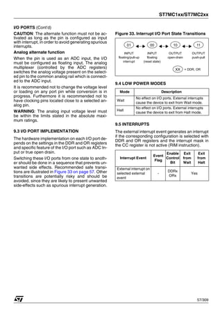 ST7MC1xx/ST7MC2xx
57/309
I/O PORTS (Cont’d)
CAUTION: The alternate function must not be ac-
tivated as long as the pin is configured as input
with interrupt, in order to avoid generating spurious
interrupts.
Analog alternate function
When the pin is used as an ADC input, the I/O
must be configured as floating input. The analog
multiplexer (controlled by the ADC registers)
switches the analog voltage present on the select-
ed pin to the common analog rail which is connect-
ed to the ADC input.
It is recommended not to change the voltage level
or loading on any port pin while conversion is in
progress. Furthermore it is recommended not to
have clocking pins located close to a selected an-
alog pin.
WARNING: The analog input voltage level must
be within the limits stated in the absolute maxi-
mum ratings.
9.3 I/O PORT IMPLEMENTATION
The hardware implementation on each I/O port de-
pends on the settings in the DDR and OR registers
and specific feature of the I/O port such as ADC In-
put or true open drain.
Switching these I/O ports from one state to anoth-
er should be done in a sequence that prevents un-
wanted side effects. Recommended safe transi-
tions are illustrated in Figure 33 on page 57. Other
transitions are potentially risky and should be
avoided, since they are likely to present unwanted
side-effects such as spurious interrupt generation.
Figure 33. Interrupt I/O Port State Transitions
9.4 LOW POWER MODES
9.5 INTERRUPTS
The external interrupt event generates an interrupt
if the corresponding configuration is selected with
DDR and OR registers and the interrupt mask in
the CC register is not active (RIM instruction).
Mode Description
Wait
No effect on I/O ports. External interrupts
cause the device to exit from Wait mode.
Halt
No effect on I/O ports. External interrupts
cause the device to exit from Halt mode.
Interrupt Event
Event
Flag
Enable
Control
Bit
Exit
from
Wait
Exit
from
Halt
External interrupt on
selected external
event
-
DDRx
ORx
Yes
01
floating/pull-up
interrupt
INPUT
00
floating
(reset state)
INPUT
10
open-drain
OUTPUT
11
push-pull
OUTPUT
XX = DDR, OR
1
 