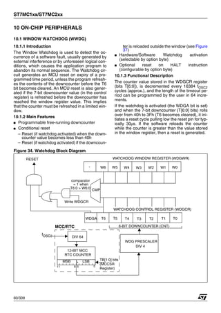 ST7MC1xx/ST7MC2xx
60/309
10 ON-CHIP PERIPHERALS
10.1 WINDOW WATCHDOG (WWDG)
10.1.1 Introduction
The Window Watchdog is used to detect the oc-
currence of a software fault, usually generated by
external interference or by unforeseen logical con-
ditions, which causes the application program to
abandon its normal sequence. The Watchdog cir-
cuit generates an MCU reset on expiry of a pro-
grammed time period, unless the program refresh-
es the contents of the downcounter before the T6
bit becomes cleared. An MCU reset is also gener-
ated if the 7-bit downcounter value (in the control
register) is refreshed before the downcounter has
reached the window register value. This implies
that the counter must be refreshed in a limited win-
dow.
10.1.2 Main Features
■ Programmable free-running downcounter
■ Conditional reset
– Reset (if watchdog activated) when the down-
counter value becomes less than 40h
– Reset (if watchdog activated) if the downcoun-
ter is reloaded outside the window (see Figure
37)
■ Hardware/Software Watchdog activation
(selectable by option byte)
■ Optional reset on HALT instruction
(configurable by option byte)
10.1.3 Functional Description
The counter value stored in the WDGCR register
(bits T[6:0]), is decremented every 16384 fOSC2
cycles (approx.), and the length of the timeout pe-
riod can be programmed by the user in 64 incre-
ments.
If the watchdog is activated (the WDGA bit is set)
and when the 7-bit downcounter (T[6:0] bits) rolls
over from 40h to 3Fh (T6 becomes cleared), it ini-
tiates a reset cycle pulling low the reset pin for typ-
ically 30μs. If the software reloads the counter
while the counter is greater than the value stored
in the window register, then a reset is generated.
Figure 34. Watchdog Block Diagram
RESET
WDGA
6-BIT DOWNCOUNTER (CNT)
T6 T0
WATCHDOG CONTROL REGISTER (WDGCR)
T1
T2
T3
T4
T5
- W6 W0
WATCHDOG WINDOW REGISTER (WDGWR)
W1
W2
W3
W4
W5
comparator
T6:0 > W6:0 CMP
= 1 when
Write WDGCR
WDG PRESCALER
DIV 4
fOSC2
12-BIT MCC
RTC COUNTER
MSB LSB
DIV 64
0
5
6
11
MCC/RTC
TB[1:0] bits
(MCCSR
Register)
1
 