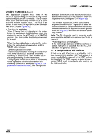 ST7MC1xx/ST7MC2xx
61/309
WINDOW WATCHDOG (Cont’d)
The application program must write in the
WDGCR register at regular intervals during normal
operation to prevent an MCU reset. This operation
must occur only when the counter value is lower
than the window register value. The value to be
stored in the WDGCR register must be between
FFh and C0h (see Figure 35):
– Enabling the watchdog:
When Software Watchdog is selected (by option
byte), the watchdog is disabled after a reset. It is
enabled by setting the WDGA bit in the WDGCR
register, then it cannot be disabled again except
by a reset.
When Hardware Watchdog is selected (by option
byte), the watchdog is always active and the
WDGA bit is not used.
– Controlling the downcounter:
This downcounter is free-running: It counts down
even if the watchdog is disabled. When the
watchdog is enabled, the T6 bit must be set to
prevent generating an immediate reset.
The T[5:0] bits contain the number of increments
which represents the time delay before the
watchdog produces a reset (see Figure 35. Ap-
proximate Timeout Duration). The timing varies
between a minimum and a maximum value due
to the unknown status of the prescaler when writ-
ing to the WDGCR register (see Figure 36).
The window register (WDGWR) contains the
high limit of the window: To prevent a reset, the
downcounter must be reloaded when its value is
lower than the window register value and greater
than 3Fh. Figure 37 describes the window watch-
dog process.
Note: The T6 bit can be used to generate a soft-
ware reset (the WDGA bit is set and the T6 bit is
cleared).
– Watchdog Reset on Halt option
If the watchdog is activated and the watchdog re-
set on halt option is selected, then the HALT in-
struction will generate a Reset.
10.1.4 Using Halt Mode with the WDG
If Halt mode with Watchdog is enabled by option
byte (no watchdog reset on HALT instruction), it is
recommended before executing the HALT instruc-
tion to refresh the WDG counter, to avoid an unex-
pected WDG reset immediately after waking up
the microcontroller.
1
 