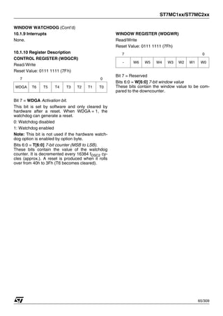 ST7MC1xx/ST7MC2xx
65/309
WINDOW WATCHDOG (Cont’d)
10.1.9 Interrupts
None.
10.1.10 Register Description
CONTROL REGISTER (WDGCR)
Read/Write
Reset Value: 0111 1111 (7Fh)
Bit 7 = WDGA Activation bit.
This bit is set by software and only cleared by
hardware after a reset. When WDGA = 1, the
watchdog can generate a reset.
0: Watchdog disabled
1: Watchdog enabled
Note: This bit is not used if the hardware watch-
dog option is enabled by option byte.
Bits 6:0 = T[6:0] 7-bit counter (MSB to LSB).
These bits contain the value of the watchdog
counter. It is decremented every 16384 fOSC2 cy-
cles (approx.). A reset is produced when it rolls
over from 40h to 3Fh (T6 becomes cleared).
WINDOW REGISTER (WDGWR)
Read/Write
Reset Value: 0111 1111 (7Fh)
Bit 7 = Reserved
Bits 6:0 = W[6:0] 7-bit window value
These bits contain the window value to be com-
pared to the downcounter.
7 0
WDGA T6 T5 T4 T3 T2 T1 T0
7 0
- W6 W5 W4 W3 W2 W1 W0
1
 