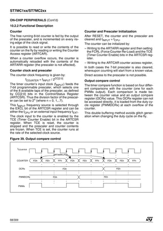 ST7MC1xx/ST7MC2xx
68/309
ON-CHIP PERIPHERALS (Cont’d)
10.2.2 Functional Description
Counter
The free running 8-bit counter is fed by the output
of the prescaler, and is incremented on every ris-
ing edge of the clock signal.
It is possible to read or write the contents of the
counter on the fly by reading or writing the Counter
Access register (ARTCAR).
When a counter overflow occurs, the counter is
automatically reloaded with the contents of the
ARTARR register (the prescaler is not affected).
Counter clock and prescaler
The counter clock frequency is given by:
fCOUNTER = fINPUT / 2CC[2:0]
The timer counter’s input clock (fINPUT) feeds the
7-bit programmable prescaler, which selects one
of the 8 available taps of the prescaler, as defined
by CC[2:0] bits in the Control/Status Register
(ARTCSR). Thus the division factor of the prescal-
er can be set to 2n
(where n = 0, 1,..7).
This fINPUT frequency source is selected through
the EXCL bit of the ARTCSR register and can be
either the fCPU or an external input frequency fEXT.
The clock input to the counter is enabled by the
TCE (Timer Counter Enable) bit in the ARTCSR
register. When TCE is reset, the counter is
stopped and the prescaler and counter contents
are frozen. When TCE is set, the counter runs at
the rate of the selected clock source.
Counter and Prescaler Initialization
After RESET, the counter and the prescaler are
cleared and fINPUT = fCPU.
The counter can be initialized by:
– Writing to the ARTARR register and then setting
the FCRL (Force Counter Re-Load) and the TCE
(Timer Counter Enable) bits in the ARTCSR reg-
ister.
– Writing to the ARTCAR counter access register,
In both cases the 7-bit prescaler is also cleared,
whereupon counting will start from a known value.
Direct access to the prescaler is not possible.
Output compare control
The timer compare function is based on four differ-
ent comparisons with the counter (one for each
PWMx output). Each comparison is made be-
tween the counter value and an output compare
register (OCRx) value. This OCRx register can not
be accessed directly, it is loaded from the duty cy-
cle register (PWMDCRx) at each overflow of the
counter.
This double buffering method avoids glitch gener-
ation when changing the duty cycle on the fly.
Figure 39. Output compare control
COUNTER FDh FEh FFh FDh FEh FFh FDh FEh
ARTARR=FDh
fCOUNTER
OCRx
PWMDCRx FDh FEh
FDh FEh
FFh
PWMx
1
 