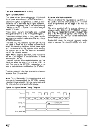 ST7MC1xx/ST7MC2xx
71/309
ON-CHIP PERIPHERALS (Cont’d)
Input capture function
This mode allows the measurement of external
signal pulse widths through ARTICRx registers.
Each input capture can generate an interrupt inde-
pendently on a selected input signal transition.
This event is flagged by a set of the corresponding
CFx bits of the Input Capture Control/Status regis-
ter (ARTICCSR).
These input capture interrupts are enabled
through the CIEx bits of the ARTICCSR register.
The active transition (falling or rising edge) is soft-
ware programmable through the CSx bits of the
ARTICCSR register.
The read only input capture registers (ARTICRx)
are used to latch the auto-reload counter value
when a transition is detected on the ARTICx pin
(CFx bit set in ARTICCSR register). After fetching
the interrupt vector, the CFx flags can be read to
identify the interrupt source.
Note: After a capture detection, data transfer in
the ARTICRx register is inhibited until it is read
(clearing the CFx bit).
The timer interrupt remains pending while the CFx
flag is set when the interrupt is enabled (CIEx bit
set). This means, the ARTICRx register has to be
read at each capture event to clear the CFx flag.
The timing resolution is given by auto-reload coun-
ter cycle time (1/fCOUNTER).
Note: During Halt mode, if both input capture and
external clock are enabled, the ARTICRx register
value is not guaranteed if the input capture pin and
the external clock change simultaneously.
External interrupt capability
This mode allows the Input capture capabilities to
be used as external interrupt sources. The inter-
rupts are generated on the edge of the ARTICx
signal.
The edge sensitivity of the external interrupts is
programmable (CSx bit of ARTICCSR register)
and they are independently enabled through CIEx
bits of the ARTICCSR register. After fetching the
interrupt vector, the CFx flags can be read to iden-
tify the interrupt source.
During Halt mode, the external interrupts can be
used to wake up the micro (if the CIEx bit is set).
Figure 43. Input Capture Timing Diagram
04h
COUNTER
t
01h
fCOUNTER
xxh
02h 03h 05h 06h 07h
04h
ARTICx PIN
CFx FLAG
ICRx REGISTER
INTERRUPT
1
 