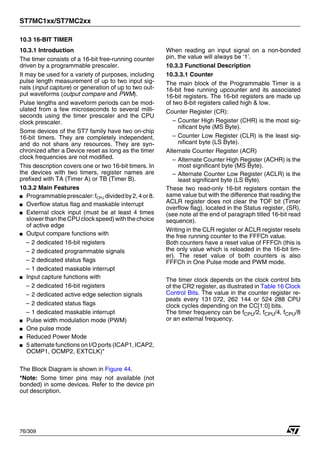 ST7MC1xx/ST7MC2xx
76/309
10.3 16-BIT TIMER
10.3.1 Introduction
The timer consists of a 16-bit free-running counter
driven by a programmable prescaler.
It may be used for a variety of purposes, including
pulse length measurement of up to two input sig-
nals (input capture) or generation of up to two out-
put waveforms (output compare and PWM).
Pulse lengths and waveform periods can be mod-
ulated from a few microseconds to several milli-
seconds using the timer prescaler and the CPU
clock prescaler.
Some devices of the ST7 family have two on-chip
16-bit timers. They are completely independent,
and do not share any resources. They are syn-
chronized after a Device reset as long as the timer
clock frequencies are not modified.
This description covers one or two 16-bit timers. In
the devices with two timers, register names are
prefixed with TA (Timer A) or TB (Timer B).
10.3.2 Main Features
■ Programmableprescaler:fCPU dividedby2,4or8.
■ Overflow status flag and maskable interrupt
■ External clock input (must be at least 4 times
slower than the CPUclock speed) with the choice
of active edge
■ Output compare functions with
– 2 dedicated 16-bit registers
– 2 dedicated programmable signals
– 2 dedicated status flags
– 1 dedicated maskable interrupt
■ Input capture functions with
– 2 dedicated 16-bit registers
– 2 dedicated active edge selection signals
– 2 dedicated status flags
– 1 dedicated maskable interrupt
■ Pulse width modulation mode (PWM)
■ One pulse mode
■ Reduced Power Mode
■ 5 alternate functions on I/O ports (ICAP1, ICAP2,
OCMP1, OCMP2, EXTCLK)*
The Block Diagram is shown in Figure 44.
*Note: Some timer pins may not available (not
bonded) in some devices. Refer to the device pin
out description.
When reading an input signal on a non-bonded
pin, the value will always be ‘1’.
10.3.3 Functional Description
10.3.3.1 Counter
The main block of the Programmable Timer is a
16-bit free running upcounter and its associated
16-bit registers. The 16-bit registers are made up
of two 8-bit registers called high & low.
Counter Register (CR):
– Counter High Register (CHR) is the most sig-
nificant byte (MS Byte).
– Counter Low Register (CLR) is the least sig-
nificant byte (LS Byte).
Alternate Counter Register (ACR)
– Alternate Counter High Register (ACHR) is the
most significant byte (MS Byte).
– Alternate Counter Low Register (ACLR) is the
least significant byte (LS Byte).
These two read-only 16-bit registers contain the
same value but with the difference that reading the
ACLR register does not clear the TOF bit (Timer
overflow flag), located in the Status register, (SR),
(see note at the end of paragraph titled 16-bit read
sequence).
Writing in the CLR register or ACLR register resets
the free running counter to the FFFCh value.
Both counters have a reset value of FFFCh (this is
the only value which is reloaded in the 16-bit tim-
er). The reset value of both counters is also
FFFCh in One Pulse mode and PWM mode.
The timer clock depends on the clock control bits
of the CR2 register, as illustrated in Table 16 Clock
Control Bits. The value in the counter register re-
peats every 131 072, 262 144 or 524 288 CPU
clock cycles depending on the CC[1:0] bits.
The timer frequency can be fCPU/2, fCPU/4, fCPU/8
or an external frequency.
1
 