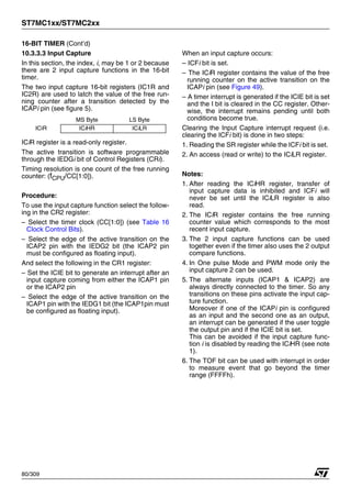 ST7MC1xx/ST7MC2xx
80/309
16-BIT TIMER (Cont’d)
10.3.3.3 Input Capture
In this section, the index, i, may be 1 or 2 because
there are 2 input capture functions in the 16-bit
timer.
The two input capture 16-bit registers (IC1R and
IC2R) are used to latch the value of the free run-
ning counter after a transition detected by the
ICAPi pin (see figure 5).
ICiR register is a read-only register.
The active transition is software programmable
through the IEDGi bit of Control Registers (CRi).
Timing resolution is one count of the free running
counter: (fCPU/CC[1:0]).
Procedure:
To use the input capture function select the follow-
ing in the CR2 register:
– Select the timer clock (CC[1:0]) (see Table 16
Clock Control Bits).
– Select the edge of the active transition on the
ICAP2 pin with the IEDG2 bit (the ICAP2 pin
must be configured as floating input).
And select the following in the CR1 register:
– Set the ICIE bit to generate an interrupt after an
input capture coming from either the ICAP1 pin
or the ICAP2 pin
– Select the edge of the active transition on the
ICAP1 pin with the IEDG1 bit (the ICAP1pin must
be configured as floating input).
When an input capture occurs:
– ICFi bit is set.
– The ICiR register contains the value of the free
running counter on the active transition on the
ICAPi pin (see Figure 49).
– A timer interrupt is generated if the ICIE bit is set
and the I bit is cleared in the CC register. Other-
wise, the interrupt remains pending until both
conditions become true.
Clearing the Input Capture interrupt request (i.e.
clearing the ICFi bit) is done in two steps:
1. Reading the SR register while the ICFi bit is set.
2. An access (read or write) to the ICiLR register.
Notes:
1. After reading the ICiHR register, transfer of
input capture data is inhibited and ICFi will
never be set until the ICiLR register is also
read.
2. The ICiR register contains the free running
counter value which corresponds to the most
recent input capture.
3. The 2 input capture functions can be used
together even if the timer also uses the 2 output
compare functions.
4. In One pulse Mode and PWM mode only the
input capture 2 can be used.
5. The alternate inputs (ICAP1 & ICAP2) are
always directly connected to the timer. So any
transitions on these pins activate the input cap-
ture function.
Moreover if one of the ICAPi pin is configured
as an input and the second one as an output,
an interrupt can be generated if the user toggle
the output pin and if the ICIE bit is set.
This can be avoided if the input capture func-
tion i is disabled by reading the ICiHR (see note
1).
6. The TOF bit can be used with interrupt in order
to measure event that go beyond the timer
range (FFFFh).
MS Byte LS Byte
ICiR ICiHR ICiLR
1
 