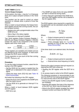 ST7MC1xx/ST7MC2xx
82/309
16-BIT TIMER (Cont’d)
10.3.3.4 Output Compare
In this section, the index, i, may be 1 or 2 because
there are 2 output compare functions in the 16-bit
timer.
This function can be used to control an output
waveform or indicate when a period of time has
elapsed.
When a match is found between the Output Com-
pare register and the free running counter, the out-
put compare function:
– Assigns pins with a programmable value if the
OCIE bit is set
– Sets a flag in the status register
– Generates an interrupt if enabled
Two 16-bit registers Output Compare Register 1
(OC1R) and Output Compare Register 2 (OC2R)
contain the value to be compared to the counter
register each timer clock cycle.
These registers are readable and writable and are
not affected by the timer hardware. A reset event
changes the OCiR value to 8000h.
Timing resolution is one count of the free running
counter: (fCPU/CC[1:0]).
Procedure:
To use the output compare function, select the fol-
lowing in the CR2 register:
– Set the OCiE bit if an output is needed then the
OCMPi pin is dedicated to the output compare i
signal.
– Select the timer clock (CC[1:0]) (see Table 16
Clock Control Bits).
And select the following in the CR1 register:
– Select the OLVLi bit to applied to the OCMPi pins
after the match occurs.
– Set the OCIE bit to generate an interrupt if it is
needed.
When a match is found between OCRi register
and CR register:
– OCFi bit is set.
– The OCMPi pin takes OLVLi bit value (OCMPi
pin latch is forced low during reset).
– A timer interrupt is generated if the OCIE bit is
set in the CR2 register and the I bit is cleared in
the CC register (CC).
The OCiR register value required for a specific tim-
ing application can be calculated using the follow-
ing formula:
Where:
Δt = Output compare period (in seconds)
fCPU = CPU clock frequency (in hertz)
PRESC = Timer prescaler factor (2, 4 or 8 de-
pending on CC[1:0] bits, see Table 16
Clock Control Bits)
If the timer clock is an external clock, the formula
is:
Where:
Δt = Output compare period (in seconds)
fEXT = External timer clock frequency (in hertz)
Clearing the output compare interrupt request (i.e.
clearing the OCFi bit) is done by:
1. Reading the SR register while the OCFi bit is
set.
2. An access (read or write) to the OCiLR register.
The following procedure is recommended to pre-
vent the OCFi bit from being set between the time
it is read and the write to the OCiR register:
– Write to the OCiHR register (further compares
are inhibited).
– Read the SR register (first step of the clearance
of the OCFi bit, which may be already set).
– Write to the OCiLR register (enables the output
compare function and clears the OCFi bit).
MS Byte LS Byte
OCiR OCiHR OCiLR
Δ OCiR =
Δt * fCPU
PRESC
Δ OCiR = Δt * fEXT
1
 