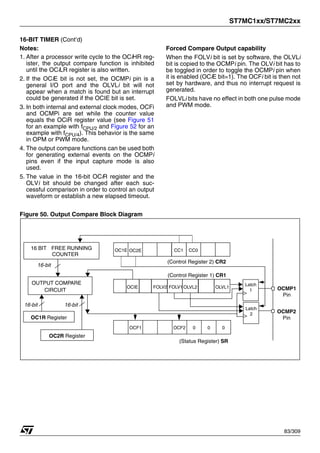 ST7MC1xx/ST7MC2xx
83/309
16-BIT TIMER (Cont’d)
Notes:
1. After a processor write cycle to the OCiHR reg-
ister, the output compare function is inhibited
until the OCiLR register is also written.
2. If the OCiE bit is not set, the OCMPi pin is a
general I/O port and the OLVLi bit will not
appear when a match is found but an interrupt
could be generated if the OCIE bit is set.
3. In both internal and external clock modes, OCFi
and OCMPi are set while the counter value
equals the OCiR register value (see Figure 51
for an example with fCPU/2 and Figure 52 for an
example with fCPU/4). This behavior is the same
in OPM or PWM mode.
4. The output compare functions can be used both
for generating external events on the OCMPi
pins even if the input capture mode is also
used.
5. The value in the 16-bit OCiR register and the
OLVi bit should be changed after each suc-
cessful comparison in order to control an output
waveform or establish a new elapsed timeout.
Forced Compare Output capability
When the FOLVi bit is set by software, the OLVLi
bit is copied to the OCMPi pin. The OLVi bit has to
be toggled in order to toggle the OCMPi pin when
it is enabled (OCiE bit=1). The OCFi bit is then not
set by hardware, and thus no interrupt request is
generated.
FOLVLi bits have no effect in both one pulse mode
and PWM mode.
Figure 50. Output Compare Block Diagram
OUTPUT COMPARE
16-bit
CIRCUIT
OC1R Register
16 BIT FREE RUNNING
COUNTER
OC1E CC0
CC1
OC2E
OLVL1
OLVL2
OCIE
(Control Register 1) CR1
(Control Register 2) CR2
0
0
0
OCF2
OCF1
(Status Register) SR
16-bit
16-bit
OCMP1
OCMP2
Latch
1
Latch
2
OC2R Register
Pin
Pin
FOLV2 FOLV1
1
 