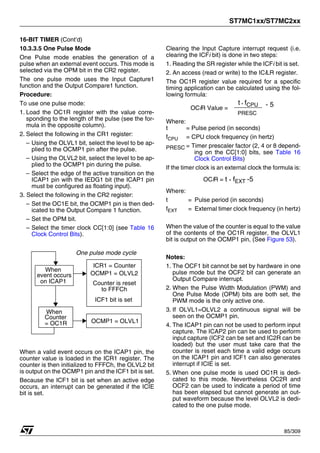 ST7MC1xx/ST7MC2xx
85/309
16-BIT TIMER (Cont’d)
10.3.3.5 One Pulse Mode
One Pulse mode enables the generation of a
pulse when an external event occurs. This mode is
selected via the OPM bit in the CR2 register.
The one pulse mode uses the Input Capture1
function and the Output Compare1 function.
Procedure:
To use one pulse mode:
1. Load the OC1R register with the value corre-
sponding to the length of the pulse (see the for-
mula in the opposite column).
2. Select the following in the CR1 register:
– Using the OLVL1 bit, select the level to be ap-
plied to the OCMP1 pin after the pulse.
– Using the OLVL2 bit, select the level to be ap-
plied to the OCMP1 pin during the pulse.
– Select the edge of the active transition on the
ICAP1 pin with the IEDG1 bit (the ICAP1 pin
must be configured as floating input).
3. Select the following in the CR2 register:
– Set the OC1E bit, the OCMP1 pin is then ded-
icated to the Output Compare 1 function.
– Set the OPM bit.
– Select the timer clock CC[1:0] (see Table 16
Clock Control Bits).
When a valid event occurs on the ICAP1 pin, the
counter value is loaded in the ICR1 register. The
counter is then initialized to FFFCh, the OLVL2 bit
is output on the OCMP1 pin and the ICF1 bit is set.
Because the ICF1 bit is set when an active edge
occurs, an interrupt can be generated if the ICIE
bit is set.
Clearing the Input Capture interrupt request (i.e.
clearing the ICFi bit) is done in two steps:
1. Reading the SR register while the ICFi bit is set.
2. An access (read or write) to the ICiLR register.
The OC1R register value required for a specific
timing application can be calculated using the fol-
lowing formula:
Where:
t = Pulse period (in seconds)
fCPU = CPU clock frequency (in hertz)
PRESC = Timer prescaler factor (2, 4 or 8 depend-
ing on the CC[1:0] bits, see Table 16
Clock Control Bits)
If the timer clock is an external clock the formula is:
Where:
t = Pulse period (in seconds)
fEXT = External timer clock frequency (in hertz)
When the value of the counter is equal to the value
of the contents of the OC1R register, the OLVL1
bit is output on the OCMP1 pin, (See Figure 53).
Notes:
1. The OCF1 bit cannot be set by hardware in one
pulse mode but the OCF2 bit can generate an
Output Compare interrupt.
2. When the Pulse Width Modulation (PWM) and
One Pulse Mode (OPM) bits are both set, the
PWM mode is the only active one.
3. If OLVL1=OLVL2 a continuous signal will be
seen on the OCMP1 pin.
4. The ICAP1 pin can not be used to perform input
capture. The ICAP2 pin can be used to perform
input capture (ICF2 can be set and IC2R can be
loaded) but the user must take care that the
counter is reset each time a valid edge occurs
on the ICAP1 pin and ICF1 can also generates
interrupt if ICIE is set.
5. When one pulse mode is used OC1R is dedi-
cated to this mode. Nevertheless OC2R and
OCF2 can be used to indicate a period of time
has been elapsed but cannot generate an out-
put waveform because the level OLVL2 is dedi-
cated to the one pulse mode.
event occurs
Counter
= OC1R OCMP1 = OLVL1
When
When
on ICAP1
One pulse mode cycle
OCMP1 = OLVL2
Counter is reset
to FFFCh
ICF1 bit is set
ICR1 = Counter
OCiR Value =
t * fCPU
PRESC
- 5
OCiR = t * fEXT -5
1
 