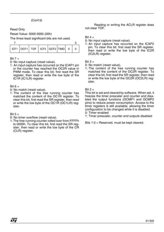 91/309
(Cont’d)
Read Only
Reset Value: 0000 0000 (00h)
The three least significant bits are not used.
Bit 7 =
0: No input capture (reset value).
1: An input capture has occurred on the ICAP1 pin
or the counter has reached the OC2R value in
PWM mode. To clear this bit, first read the SR
register, then read or write the low byte of the
IC1R (IC1LR) register.
Bit 6 =
0: No match (reset value).
1: The content of the free running counter has
matched the content of the OC1R register. To
clear this bit, first read the SR register, then read
or write the low byte of the OC1R (OC1LR) reg-
ister.
Bit 5 =
0: No timer overflow (reset value).
1: The free running counter rolled over from FFFFh
to 0000h. To clear this bit, first read the SR reg-
ister, then read or write the low byte of the CR
(CLR) register.
Reading or writing the ACLR register does
not clear TOF.
Bit 4 =
0: No input capture (reset value).
1: An input capture has occurred on the ICAP2
pin. To clear this bit, first read the SR register,
then read or write the low byte of the IC2R
(IC2LR) register.
Bit 3 =
0: No match (reset value).
1: The content of the free running counter has
matched the content of the OC2R register. To
clear this bit, first read the SR register, then read
or write the low byte of the OC2R (OC2LR) reg-
ister.
Bit 2 =
This bit is set and cleared by software. When set, it
freezes the timer prescaler and counter and disa-
bled the output functions (OCMP1 and OCMP2
pins) to reduce power consumption. Access to the
timer registers is still available, allowing the timer
configuration to be changed while it is disabled.
0: Timer enabled
1: Timer prescaler, counter and outputs disabled
Bits 1:0 = Reserved, must be kept cleared.
7 0
ICF1 OCF1 TOF ICF2 OCF2 TIMD 0 0
1
 