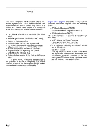 95/309
(cont’d)
The Serial Peripheral Interface (SPI) allows full-
duplex, synchronous, serial communication with
external devices. An SPI system may consist of a
master and one or more slaves or a system in
which devices may be either masters or slaves.
■ Full duplex synchronous transfers (on three
lines)
■ Simplex synchronous transfers (on two lines)
■ Master or slave operation
■ 6 master mode frequencies (fCPU/4 max.)
■ fCPU/2 max. slave mode frequency (see note)
■ SS Management by software or hardware
■ Programmable clock polarity and phase
■ End of transfer interrupt flag
■ Write collision, Master Mode Fault and Overrun
flags
In slave mode, continuous transmission is
not possible at maximum frequency due to the
software overhead for clearing status flags and to
initiate the next transmission sequence.
Figure 55 on page 96 shows the serial peripheral
interface (SPI) block diagram. There are three reg-
isters:
– SPI Control Register (SPICR)
– SPI Control/Status Register (SPICSR)
– SPI Data Register (SPIDR)
The SPI is connected to external devices through
four pins:
– MISO: Master In / Slave Out data
– MOSI: Master Out / Slave In data
– SCK: Serial Clock out by SPI masters and in-
put by SPI slaves
– SS: Slave select:
This input signal acts as a ‘chip select’ to let
the SPI master communicate with slaves indi-
vidually and to avoid contention on the data
lines. Slave SS inputs can be driven by stand-
ard I/O ports on the master Device.
1
 