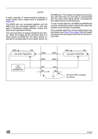 97/309
(cont’d)
A basic example of interconnections between a
single master and a single slave is illustrated in
Figure 56.
The MOSI pins are connected together and the
MISO pins are connected together. In this way
data is transferred serially between master and
slave (most significant bit first).
The communication is always initiated by the mas-
ter. When the master device transmits data to a
slave device via MOSI pin, the slave device re-
sponds by sending data to the master device via
the MISO pin. This implies full duplex communica-
tion with both data out and data in synchronized
with the same clock signal (which is provided by
the master device via the SCK pin).
To use a single data line, the MISO and MOSI pins
must be connected at each node (in this case only
simplex communication is possible).
Four possible data/clock timing relationships may
be chosen (see Figure 59 on page 100) but master
and slave must be programmed with the same tim-
ing mode.
8-bit SHIFT REGISTER
SPI
CLOCK
GENERATOR
8-bit SHIFT REGISTER
MISO
MOSI MOSI
MISO
SCK SCK
SS SS
+5V
MSBit LSBit MSBit LSBit
Not used if SS is managed
by software
1
 