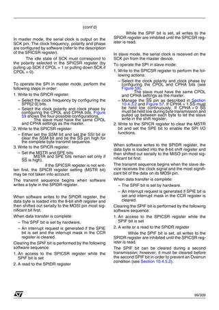 99/309
(cont’d)
In master mode, the serial clock is output on the
SCK pin. The clock frequency, polarity and phase
are configured by software (refer to the description
of the SPICSR register).
The idle state of SCK must correspond to
the polarity selected in the SPICSR register (by
pulling up SCK if CPOL = 1 or pulling down SCK if
CPOL = 0).
To operate the SPI in master mode, perform the
following steps in order:
1. Write to the SPICR register:
– Select the clock frequency by configuring the
SPR[2:0] bits.
– Select the clock polarity and clock phase by
configuring the CPOL and CPHA bits. Figure
59 shows the four possible configurations.
The slave must have the same CPOL
and CPHA settings as the master.
2. Write to the SPICSR register:
– Either set the SSM bit and set the SSI bit or
clear the SSM bit and tie the SS pin high for
the complete byte transmit sequence.
3. Write to the SPICR register:
– Set the MSTR and SPE bits
MSTR and SPE bits remain set only if
SS is high).
if the SPICSR register is not writ-
ten first, the SPICR register setting (MSTR bit)
may be not taken into account.
The transmit sequence begins when software
writes a byte in the SPIDR register.
When software writes to the SPIDR register, the
data byte is loaded into the 8-bit shift register and
then shifted out serially to the MOSI pin most sig-
nificant bit first.
When data transfer is complete:
– The SPIF bit is set by hardware.
– An interrupt request is generated if the SPIE
bit is set and the interrupt mask in the CCR
register is cleared.
Clearing the SPIF bit is performed by the following
software sequence:
1. An access to the SPICSR register while the
SPIF bit is set
2. A read to the SPIDR register
While the SPIF bit is set, all writes to the
SPIDR register are inhibited until the SPICSR reg-
ister is read.
In slave mode, the serial clock is received on the
SCK pin from the master device.
To operate the SPI in slave mode:
1. Write to the SPICSR register to perform the fol-
lowing actions:
– Select the clock polarity and clock phase by
configuring the CPOL and CPHA bits (see
Figure 59).
The slave must have the same CPOL
and CPHA settings as the master.
– Manage the SS pin as described in Section
10.4.3.2 and Figure 57. If CPHA = 1 SS must
be held low continuously. If CPHA = 0 SS
must be held low during byte transmission and
pulled up between each byte to let the slave
write in the shift register.
2. Write to the SPICR register to clear the MSTR
bit and set the SPE bit to enable the SPI I/O
functions.
When software writes to the SPIDR register, the
data byte is loaded into the 8-bit shift register and
then shifted out serially to the MISO pin most sig-
nificant bit first.
The transmit sequence begins when the slave de-
vice receives the clock signal and the most signifi-
cant bit of the data on its MOSI pin.
When data transfer is complete:
– The SPIF bit is set by hardware.
– An interrupt request is generated if SPIE bit is
set and interrupt mask in the CCR register is
cleared.
Clearing the SPIF bit is performed by the following
software sequence:
1. An access to the SPICSR register while the
SPIF bit is set
2. A write or a read to the SPIDR register
While the SPIF bit is set, all writes to the
SPIDR register are inhibited until the SPICSR reg-
ister is read.
The SPIF bit can be cleared during a second
transmission; however, it must be cleared before
the second SPIF bit in order to prevent an Overrun
condition (see Section 10.4.5.2).
1
 