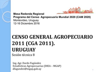 Mesa Redonda Regional
Programa del Censo Agropecuario Mundial 2020 (CAM 2020)
Montevideo, Uruguay
12-16 Diciembre 2016
Ing. Agr. Dardo Fagúndez
Estadísticas Agropecuarias (DIEA – MGAP)
dfagundez@mgap.gub.uy
CENSO GENERAL AGROPECUARIO
2011 (CGA 2011).
URUGUAY
Sesión técnica 8
1
 