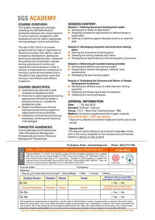 SESSION CONTENT:
Session 1: Defining learning & development needs
Identifying the needs of organization
Analyzing competence requirements of different levels of
organization
Defining competence gaps & develop solutions to close the
gaps
Session 2: Developing long-term and short-term training
plans
Defining the constraints of training plans
Selecting the training methods and criteria
Developing the specifications of the training plans and trainers
Session 3: Delivering all-rounded training activities
Identifying the effective pre-training support
Designing the relevant atmosphere, methods, tools,
assessments
Developing the post-training support
Session 4: Evaluating the Outcome and Return of People
Development Investment
Identifying the effective ways to collect learners’ training
outcomes
Collecting and Analyzing the data of evaluation
Validating the training processes
GENERAL INFORMATION:
Date: □ 16 July 2015
Duration: 9:30 am - 5:30 pm
Venue: T.S.T. / Wan Chai Training Centre / TBC
COURSE OVERVIEW:
The Quality management principles
underlying the ISO 9000 family of
standards emphasize the critical important
of human resource management, staff
development and the need of appropriate
training strategies, tactics and activities.
The role of ISO 10015 is to provide
guidance that can help an organization to
identify and analyze their talents’ need of
competence development, develop the
learning and development plan, implement
the practical training activities, evaluate
training outcomes and monitor and
improve the training process in order to
achieve. It emphasizes the contribution of
training to continual improvement and is
intended to help organization make their
training a more effective and efficient
investment.
COURSE OBJECTIVES:
Understand key elements of staff
competence development plan
Know how to select appropriate training
approaches/methods and design a
practical training (or competence
development) plan
Realize the effective pre-training,
training and post-training support for Venue: T.S.T. / Wan Chai Training Centre / TBC
Medium: Cantonese supplemented with English materials
Price: HK $1,800 / 1,620* per person
* Discount is offered to enrolment made one month prior to the
course
“Special offer”
15% discount will be offered to all enrolment made two months
prior to the course (available for the courses to be commenced
between 3 April to 31 Dec of 2015)
#All cancellations/ postponements of registration must be made to SGS Academy in writing. If postponement is received: One month notice
before the course starts, 20% of the training fee will be charged as administration fee. If cancellation is received: One month notice before the
course starts, 50% of the training fee will be charged as administration fee. Within two weeks before the course starts, 100 % of the training
fee will be charged as administration fee. If you do not want to receive any information from us, please fax to us at (852) 2333 2257.
ENROLL: CREATING TALENT DEVELOPMENT ADVANTAGE THROUGH ISO 10015 AVAILABLE
ST/9
Payment Method: To confirm your booking, please send the completed registration form together
with the course fee by cheque payable to “SGS Hong Kong Limited” (5/F, Manhattan Centre, 8
Kwai Cheong Road, Kwai Chung, NT, Hong Kong – Attention to SGS Academy) or deposit the
required amount to SGS HSBC account 002-617918-001 “SGS HONG KONG LIMITED.” Then, fax
the bank-in slip and course registration form to SGS office at 2333 2257. Public Class In-House
OR
For Enquiry: Email – olivia.lee@sgs.com Phone: (852) 2774 7408
training and post-training support for
highly practical training activities
Understand multi-dimensional training
evaluating, monitoring and improving
methodologies
TARGETED AUDIENCES:
Training Management Professionals,
Talent Development Management
Professionals and Human Resource
Management Professionals
Course Date: ____________________________ Company: _______________________________
Address: ________________________________________________________________________
* How do you know about this course? □ Social Media □ Web □ Friends □ Others__________
Contact Person Position Phone Email
Would you like to receive SGS
information via email in the future?
Mr./Ms. □ Yes □ No
Course Participant Position Phone Email
Would you like to receive SGS
information via email in the future?
Mr./Ms. □ Yes □ No
Mr./Ms. □ Yes □ No
Any tax or bank charges, etc induced by settling course fee to SGS Hong Kong Limited must be fully absorbed by the client itself.
 