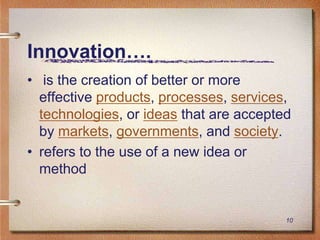 Innovation….
• is the creation of better or more
  effective products, processes, services,
  technologies, or ideas that are accepted
  by markets, governments, and society.
• refers to the use of a new idea or
  method


                                         10
 