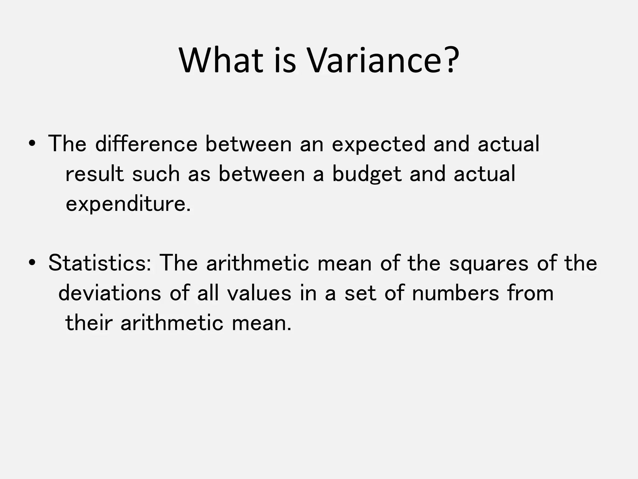 What is Variance? 
• The difference between an expected and actual 
result such as between a budget and actual 
expenditure. 
• Statistics: The arithmetic mean of the squares of the 
deviations of all values in a set of numbers from 
their arithmetic mean. 
 