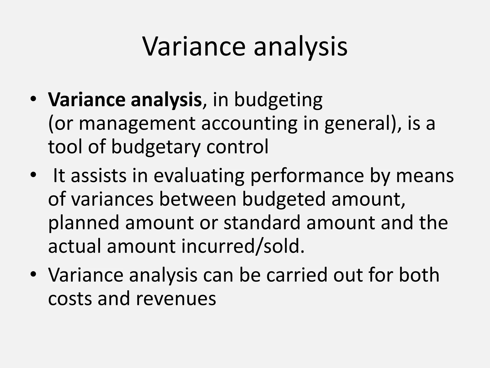 Variance analysis 
• Variance analysis, in budgeting 
(or management accounting in general), is a 
tool of budgetary control 
• It assists in evaluating performance by means 
of variances between budgeted amount, 
planned amount or standard amount and the 
actual amount incurred/sold. 
• Variance analysis can be carried out for both 
costs and revenues 
 