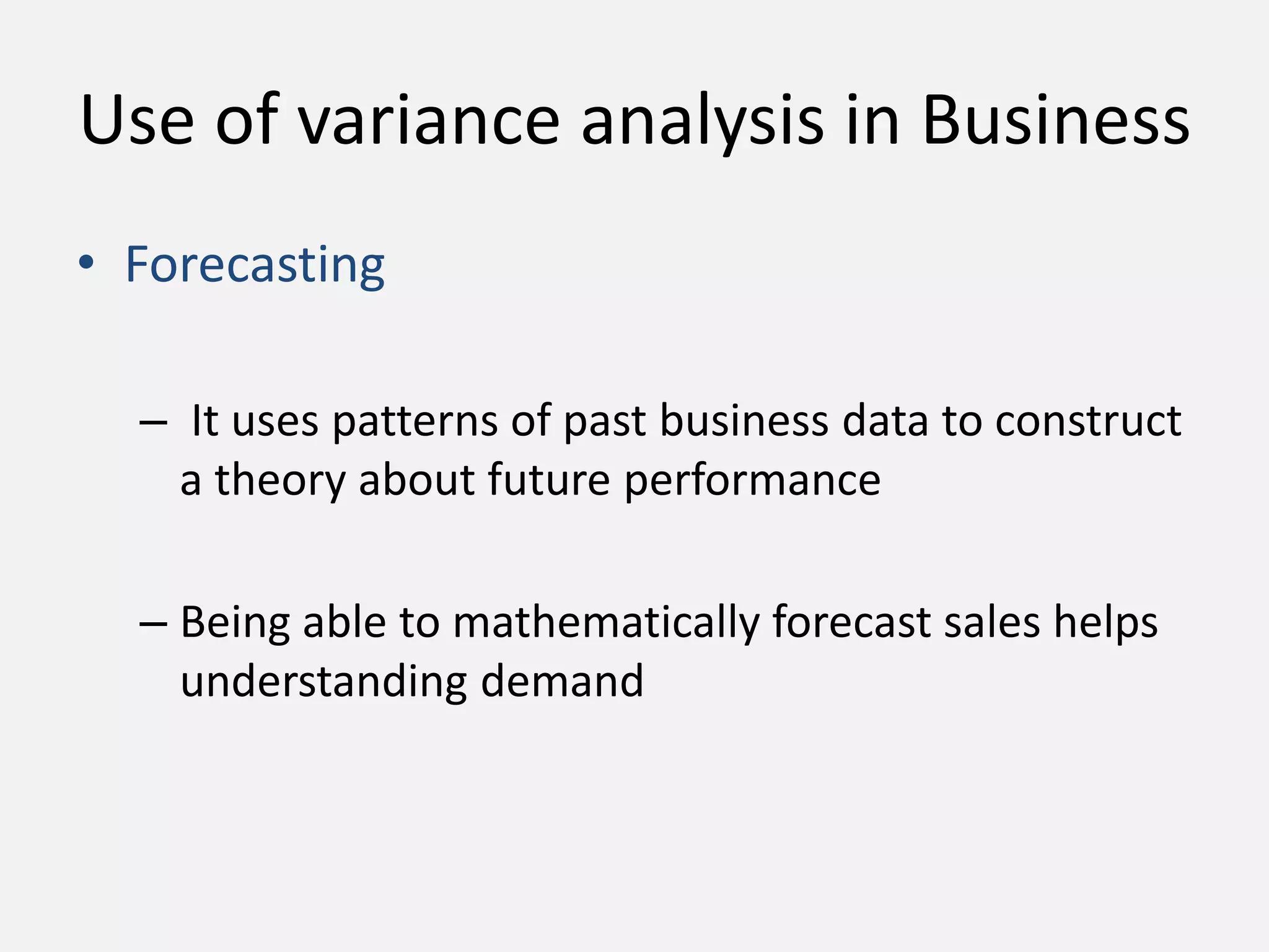 Use of variance analysis in Business 
• Forecasting 
– It uses patterns of past business data to construct 
a theory about future performance 
– Being able to mathematically forecast sales helps 
understanding demand 
 