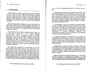 48 Alexandre Pessoa et alli
7. CONCLUSÕES
Como parte dos estudos desenvolvidos pelo CETEM/CNPq,
durante os a~~s de 1992 e 1993, foram realizados no igarapé
do .Rato, reglao do médio Tapajós, com a participação de
equipes de especialistas nas áreas de diagnóstico ambiental
estudos sociais e de saúde e ambiente. A presente publicaçã~
apresenta os resultados do grupo de estudos de diagnóstico
ambiental.
. Urr:a ?as observações imediatas do Grupo de Estudos de
DiagnostiCo Ambiental foi a forte impactação física do rio do
Rato ~ d~s s~us p~ncipais igarapés afluentes, perceptível já
nas primeiras Jncursoes e que foi registrada pela documentação
fotográfica. (Anexos)
Os parâmetros físico-químicos obtidos assinalam para o rio
do Rato águas neutras (pH "" 7,0) e baixa salinidade
(condutividade "" 20 f..l.S). Na estiagem, quando a atividade
gari~peira é mais intensa, a turbidez, provocada pelo material
partl?ulad..? suspenso gerado pelos garimpos através das
moblhzaçoes .de solos e sedimentos, é elevada, atingindo
valores de ate 800 NTU. Os igarapés afluentes ao rio do Rato
apresentam águas ácidas (pH "" 5,5 - 6,5), de coloração escura,
denotando presença de matéria orgânica dissolvida, típica de
drenagens na floresta.
Nos sedimentos amostrados, a concentração de mercúrio
total na fração granulométrica argila (:5: 2f..l.m) apresentou valo-
res médios_2,67 maiores que na fração argila-silte (:5: 742f..l.m). A
concentraçao de Hgtotal na fração argila nos sedimentos do rio
Tap~.jós é baixa (entre não-detectável até 0,1 ppm). As concen-
traçoes de H9total nos sedimentos do rio do Rato também são
baixas (var~ação entre 0,48 e 0,80 ppm), porém já apresentam
concentraçoes alteradas em relação aos valores das amostras
de perfis de sedimentos coletadas em profundidade de 15 - 20
Série Tecnologia AmbientaJ, Rio de Janeiro, n.1B, 1997.
Projeto Itaituba 49
cm (= 0,10 ppm), assinalando ambiente em processo de polui-
ção.
Nos igarapés, principalmente no igarapé Fé em Deus, onde
a atividade garimpeira era mais intensa por ocasião dos estu-
dos, a concentração de Hgtotal nos sedimentos é elevada, atin-
gindo valores de até 10,59 ppm. Todos os valores encontrados
são muito acima da média mundial de Hgtotal na crosta terrestre,
de 0,4 ppm (Turekian & Wedepol, 1961) e maiores de 1,00 ppm,
assinalando ambientes aquáticos poluídos, segundo a classifica-
ção de Prater e Anderson (1977).
A concentração de Hgtolal nas amostras de material particu-
lado em suspensão aumenta ao longo do curso do rio do Rato,
ao receber as emissões dos diversos garimpos, variando entre
49 ppb (no km 75, próximo a sua nascente) e 234 (no km 20,
próximo a sua afluência no rio Tapajós). Os dados assinalam a
importância do material particulado suspenso, nos
compartimentos aquáticos, como importante via de transporte
do mercúrio emitido pelos garimpos.
As análises realizadas em amostras de ar, coletadas nas
proximidades dos pontos de queima nos acampamentos ga-
rimpeiros Piririma e do Paraíba, superam em até centenas de
vezes os valores máximos recomendados pela OMS, tanto para
ambientes urbanos como para exposições por 8 horas em ambi-
entes de trabalho.
Imediatamente no ponto de queima do Piririma, mesmo em
momentos de não-operação da queima de amálgama, foi medida
a concentração no ar de 9,89 mgHglm
3
. Os vapores de mercúrio
se propalam pelo ar e se acumulam nos barracos dos acampa-
mentos, onde foram medidas concentrações de mercúrio no ar
de até 1,14 mglm
3
•
Apesar da queima em pequenos barracos ao ar livre contri-
buir para minimizar a concentração do poluente no ar, não
resolve os problemas de exposição profissional dos queimadores
nem da poluição ambiental, como demonstram os resultados as-
Série Tecnologia Ambiental,Rio de Janeiro, n.IB, 1997.
 